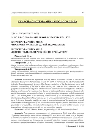 УДК 341.223.2(477.75):327.5(470)
МН17 TRAGEDY: RUSSIA IS NOT INVOLVED, REALLY?
КАТАСТРОФА РЕЙСУ МН17:
ЧИ СПРАВДІ РФ НЕ МАЄ ДО НЕЇ ВІДНОШЕННЯ?
КАТАСТРОФА РЕЙСА МН17:
ДЕЙСТВИТЕЛЬНО ЛИ РФ К НЕЙ НЕ ПРИЧАСТНА?
Zadorozhnii O. V.
Doctor of Juridical Science, Professor, Head of the Department of International Law of the Institute of Interna-
tional Relations of Taras Shevchenko National University of Kyiv. E-mail: proxen2006@gmail.com
Задорожній О. В.
Доктор юридичних наук, професор, завідувач кафедри міжнародного права Інституту міжнародних відно-
син Київського національного університету імені Тараса Шевченка. E-mail: proxen2006@gmail.com
Задорожний A. В.
Доктор юридических наук, профессор, заведующий кафедрой международного права Института междуна-
родных отношений Киевского национального университета имени Тараса Шевченко.
E-mail: proxen2006@gmail.com
Abstract. Examines the arguments used by Russia to accuse Ukraine in disaster of
Malaysian Boeing 777 that occurred on July 17, 2014. In particular, the article analyzes the
following lines of arguments developed by the representatives of the Russian government and
doctrine: responsibility of the state in whose territory the crime has been committed; the cam-
paign to discredit the investigation into the incident aimed at whitewashing Russia and at de-
flecting suspicion and accusations from Russia; criticism of the ideas and procedures for the
establishment of an international tribunal to investigate crimes associated with the downing of
MH17. The author points to the absurdity, contradictions of the positions of the Russian au-
thorities and the doctrine of international law in terms of international law, and in terms of the
facts. In his turn, the author qualifies accident in terms of international law against the general
context of the war of aggression of the Russian Federation against Ukraine. The author also ar-
gues in favor of a qualified international investigation into the accident and the creation of an
international tribunal to prosecute the perpetrators of the tragedy.
Key words: MH-17, Ukraine, Russia, responsibility, ICAO, international tribunal.
Анотація. Розглядаються аргументи, які використовує Росія для обвинувачення
України у катастрофи малайзійського Boeing 777, яка сталась 17 липня 2014 р. Зокрема,
в статті аналізуються наступні лінії аргументів представників російської влади та док-
трини: ствердження, що держава, на території якої було вчинено злочин несе відпові-
дальність; дискредитація розслідування інциденту, спрямованого на знаття підозри та
47Актуальні проблеми міжнародних відносин. Випуск 129. 2016
СУЧАСНА СИСТЕМА МІЖНАРОДНОГО ПРАВА
© Задорожній О. В. 2016
 