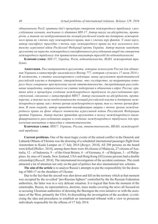 обвинувачень Росії; критика ідеї і процедури створення міжнародного трибуналу з роз-
слідування злочинів, пов'язаних із збиттям МH-17. Автор вказує на абсурдність, проти-
річчя, а також на необґрунтованість позицій російської влади та доктрини міжнарод-
ного права як з точки зору міжнародного права, так і з точки зору фактів. У свою чергу,
автор кваліфікує трагедію з точки зору міжнародного права на тлі загального кон-
тексту агресивної війни Російської Федерації проти України. Автор також наводить
аргументи на користь міжнародного кваліфікованого розслідування аварії та створення
міжнародного трибуналу для притягнення винуватців трагедії до відповідальності.
Ключові слова: MH-17, Україна, Росія, відповідальність, ІКАО, міжнародний три-
бунал.
Аннотация. Рассматриваются аргументы, которые использует Россия для обвине-
ния Украины в катастрофе малазийского Boeing 777, которая случилась 17 июля 2014 г.
В частности, в статье анализируются следующие линии аргументов представителей
российской власти и доктрины: утверждение, что государство, на территории кото-
рого было совершено преступление несет ответственность; дискредитация расследо-
вание инцидента, направленного на снятие подозрения и обвинения в адрес России; кри-
тика идеи и процедуры создания международного трибунала по расследованию пре-
ступлений, связанных с катастрофой МH17. Автор указывает на абсурдность, проти-
воречие, а также на их необоснованность позиций российской власти и доктрины меж-
дународного права, как с точки зрения международного права, так и с точки зрения фак-
тов. В свою очередь, автор приводит квалификацию аварии с точки зрения междуна-
родного права на фоне общего контекста агрессивной войны Российской Федерации
против Украины. Автор также приводит аргументы в пользу международного квали-
фицированного расследования аварии и создание международного трибунала для при-
влечения виноватых в трагедии к ответственности.
Ключевые слова: MH17, Украина, Россия, ответственность, ИКАО, международ-
ный трибунал.
Current problems. One of the most tragic events of the armed conflict in the Donetsk and
Luhansk Oblasts of Ukraine was the downing of a scheduled international passenger flight from
Amsterdam to Kuala Lumpur on 17 July 2014 [Borger, 2014]. All 298 persons on the board
were killed [Walker, 2014], among them there were 44 citizens of Malaysia, 27 citizens of Aus-
tralia, 12 – of Indonesia, 9 – of the Great Britain, 4 – of Germany, 4 – of Belgium, 3 – of Philip-
pines, by ones of Canada, New Zealand, USA and Hong Kong [43] (some persons had a double
citizenship) [Russell, 2014]. The international investigation of the accident continues. The crash
attracted a lot of attention not only on the part of politics but also international law scholars.
The aim of the article is to analyze Russia’s attempts to put the responsibility for the down-
ing of MH-17 on the shoulders of Ukraine.
Due to the fact that the aircraft was shot down and fell on the territory which at that moment
was occupied by the so-called “pro-Russian fighters” controlled by the the Russian Federation
authorities, the latter was in a very delicate situation. It is logical that from the moment of the
catastrophe, Russia, its representatives, doctrine, mass media covering the news all focused on
а) accusing Ukrainian authorities of downing the Boeingon the own initiative or with the assis-
tance of the West, primarily the USA; b) discrediting the investigation of the accident; c) criti-
cising the idea and procedures to establish an international tribunal with a view to prosecute
individuals responsible for the offense of 17 July 2014.
48 Actual problems of international relations. Release 129. 2016
 