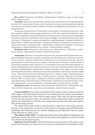 Key words: Central Asia, Kazakhstan, Turkmenistan, Uzbekistan, energy security, energy
policy, energy resources.
Анотація. Важливим компонентом забезпечення економічної безпеки держав Цент-
ральної Азії є енергетична безпека, адже енергетичні ресурси мають критично важливе
значення для поліпшення якості життя населення і розширення можливостей для всіх
держав регіону.
Казахстан, Туркменістан і Узбекистан є тими країни, де енергетичні ресурси є сфе-
рою глибокою зацікавленості позарегіональних сил. По суті, енергетична безпека є пріо-
ритетним напрямком зовнішньої політики усіх країн регіону, які намагаються отримати
максимальну вигоду від продажу власних запасів нафти і газу. Енергетичні ресурси Турк-
меністану і Казахстану сприяли розширенню співробітництва з такими країнами, як
Китай, Росія, США та багато інших. Автори аналізують особливості енергетичної по-
літики Казахстану, Туркменістану і Узбекистану, особливості співпраці із зовнішніми
партнерами, а також проблеми, що існують в енергетичному секторі.
Ключові слова: Центральна Азія, Казахстан, Туркменістан, Узбекистан, енерге-
тична безпека, енергетична політика, енергетичні ресурси.
Аннотация. Важным компонентом обеспечения экономической безопасности госу-
дарств Центральной Азии является энергетическая безопасность, поскольку энергети-
ческие ресурсы являются критически значимыми для повышения качества жизни и
расширения возможностей для всех стран в этом регионе. Казахстан, Туркменистан и
Узбекистан являются теми странами, где энергетические ресурсы являются сферой глу-
бокой заинтересованности внерегиональных сил. По сути, энергетическая безопасность
является приоритетным направлением внешней политики всех стран в регионе, кото-
рые пытаются получить максимальную выгоду от продажи собственных запасов нефти
и газа. Энергетические ресурсы Центральной Азии, в первую очередь, Туркменистана и
Казахстана, позволяют расширять сотрудничество с такими странами, как Китай,
Россия, США и многие другие. Авторы исследуют особенности энергетической поли-
тики Казахстана, Туркменистана и Узбекистана, особенности сотрудничества с внеш-
ними партнерами, а также проблемы, существующие в энергетическом секторе.
Ключевые слова: Центральная Азия, Казахстан, Туркменистан, Узбекистан, энер-
гетическая безопасность, энергетическая политика, энергетические ресурсы.
Current problems. The modern interpretation of the energy security involves not only the
stable supply of the hydrocarbon resources to the consumers but also includes the production,
transportation and the sales in the world of energy markets. That’s why not only the supplying
countries but also the transit states, the consumers and the transnational energy corporations,
namely, the representatives of all links in the energy chain must bear their share joint responsi-
bility for the energy security.
The whole Central Asian region is characterized by a high level of the energy resources.
However, in the region there are countries with a high level of energy security (Turkmenistan,
Kazakhstan and Uzbekistan) and the countries (Kyrgyzstan and Tajikistan) which are experi-
encing difficulties in energy sector.
The purpose of this article is to analyze the energy policy of Kazakhstan, Turkmenistan and
Uzbekistan, because this sector is the main for the economic development not only for Central
Asia, but also for the nearest regions.
Important research results. About half of the total energy accounts of this region is con-
nected with natural gas, the main reserves of which are concentrated in Turkmenistan, Uzbek-
5Актуальні проблеми міжнародних відносин. Випуск 129. 2016
 