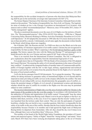 the responsibility for this accident irrespective of persons who shot down that Malaysian Boe-
ing shall be put on the territorially sovereign state represented in ICAO” [77].
The former Deputy Chairman of the Interstate Aviation Committee Aleksandr Knievel elab-
orated on this position: “The burden of responsibility lies, first of all, on Ukraine. The legal pil-
lar stone of modern air law is the Chicago Convention on International Civil Aviation, with
annexes and so-called “recommended practices”. Moreover, since 14 November 2013, Annex 19
“Safety management” applies.
The above-mentioned documents cover the cases of civil flights over the territory of hostil-
ities. The “Recommended practice” (Doc 9554-AN/932 first edition – 1990) has a “Manual
Concerning Safety Measures Relating to Military Activities Potentially Hazardous to Civil Air-
craft Operations”. ICAO adopted this document in 1988 after the US cruiser destroyed an Iran-
ian civilian aircraft by a missile. Unfortunately, not all states apply the documents written literally
in the blood, which brings about new tragedies.
On 4 October 2001, the Russian aircraft, Tu-154M was shot over the Black sea in the area
of responsibility of Ukrainian organization of air traffic control. Ukraine has not recognized its
responsibility for that accident. What’s surprising is that ICAO did not find Kyiv guilty in that
accident. The history repeats this time with the Malaysian Boeing-777 and passengers on its
board downed in the sky over Ukraine and once again ICAO “kept a discreet silence”.
There is no reaction from the International Aviation Committee. The IAC is obligated to
give explanations about the responsibility from the international legal point of view.
Few people know that on 24 September 1993 the Heads of Governments of the CIS adopted
the Council Decision “On ensuring the safety of civil aircraft operations in the zones of local mil-
itary conflicts”. It authorized the competent bodies of member states of Commonwealth and Re-
public of Georgia together with the IAC to take legal, military, organizational and technical
measures to prevent the civil aviation from the potential threat for the flights of civil aircraft in
the areas of local armed conflicts.
I will cite the key passages from ICAO documents. Try to grasp the meaning: ‘The respon-
sibility for taking measures to guarantee safety of international flights of civil aircraft shall be
imposed on states providing air traffic services in the airspace affected by the conflict. The state
responsible for providing traffic services should determine the geographic area of conflict, es-
timate the potential danger of flights of civil aircraft of international aviation and determine
whether should the area of conflict be avoided or the flights over this area may be permitted
subject to some conditions’.
The incorrect determination of flight risks over the area of armed conflict by Ukraine is the
main reason of the accident in the sky over this country. In accordance with international law,
the authorities of Ukraine and organization of air traffic control “Ukraerorukh” bear the whole
responsibility for the Malaysian Boeing crash. Blame is not to be put on fighters or the Kyiv au-
thorities label them, terrorists, in this case. Even if we suppose that the missile “surface-to-air”
was launched from the territory under their control. They are only the participants of regional
hostilities, whether they are lawful or not, is another question. Only Kyiv is responsible for the
safety of air traffic in the area of the conflict. Besides that the Euro control should also share the
responsibility because Ukraine is its member and it had agreed the flight route of Malaysian
Boeing before its departure from Amsterdam. After all, they closed the sky over Crimea in no
time, although there were no hostilities there” [Птичкин, 2014].
The member of the board of the World Flight Safety Foundation, the president of Consul-
tations and analytical agency “Safety of flights” shared the “strong feelings” and stated: “Since
early March 2014 there have been worrying developments taking place in the air of Ukraine
50 Actual problems of international relations. Release 129. 2016
 