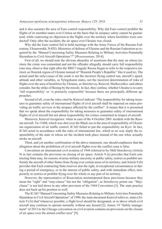 and it also assumes the area of Euro control responsibility. Why did Euro control prohibit the
flights of its member-states over Crimea on the basis that its airspace safety cannot be guaran-
teed, while expressing no objection to the flights over the territory where hostilities were con-
ducted? Only after the accident, the air space over Ukraine was closed.
Why did the Euro control fail to hold meetings with the Army Forces of the Russian Fed-
eration, Ukraerorukh, NATO, Ministries of defense of Ukraine and the Russian Federation as re-
quired by the ‘Manual Concerning Safety Measures Relating to Military Activities Potentially
Hazardous to Civil Aircraft Operations’?” [Ячменникова, 2014].
First of all, we should note the obvious absurdity of assertions that the state on whose ter-
ritory the crime was committed and not the offender allegedly should carry full responsibility
(one may observe that right after the МH17 tragedy Russia began to refer to the respective ter-
ritory as Donetsk region of Ukraine instead of “Donetsk People’s Republic” like it used to). The
actual (and the only) cause of the crash is not the incorrect flying control run, aircraft’s speed,
altitude and other variables, as Vylegzhanin states, not the incorrect determination of risks of
flights over the area of hostilities by Ukraine, as Storchevoy, Knievel, Shelkovnikov and others
consider, but the strike of Boeing by the missile. In fact, they confuse, whether Ukraine is to carry
‘full responsibility’ or ‘is primarily responsible’ because these are principally different ap-
proaches.
Second of all, even the rules cited by Knievel indicate “The responsibility for taking meas-
ures to guarantee safety of international flights of civil aircraft shall be imposed on states pro-
viding air traffic services in the airspace affected by the conflict”. It means that it is presumed
that we speak about the responsibility for taking measures to guarantee safety of international
flights of civil aircraft but not about responsibility for crimes committed in respect of aircraft.
Moreover, Knievel recognizes: when in case of the 4 October 2001 incident with the Russ-
ian aircraft, Tu-154M, which was shot over the Black sea in the area of responsibility of Ukrain-
ian organization of air traffic control, ICAO failed to put the responsibility on Kyiv. In fact,
ICAO acted in accordance with the rules of international law, which in no way imply the re-
sponsibility of the state in whose air the incident took place instead of the one whoc actually
stroke an aircraft.
Third, and yet another confirmation of the above statement, one should emphasize that the
allegation about the prohibition of civil aircraft flights over the conflict zone is false.
Convention on international civil aviation of 1944 referred to by Oleh Storchevoy (Article
9) in fact contains the provision on closing of air space. Article 9 (a) provides that Each con-
tracting State may, for reasons of areas military necessity or public safety, restrict or prohibit uni-
formly the aircraft of other States from flying over certain areas of its territory; and Article 9 (b)
provides that Each contracting State reserves also the right, in exceptional circumstances or dur-
ing a period of emergency, or in the interest of public safety, and with immediate effect, tem-
porarily to restrict or prohibit flying over the whole or any part of its territory.
However, the representative of Rosaviation misinterpreted these provisions because they
mean the “right” and “may-clause” but not the “obligation”, as Storchevoy points out. “May-
clause” is not laid down in any other provision of the 1944 Convention [3]. The state practice
does not back up his position as well.
The ICAO “Manual Concerning Safety Measures Relating to Military Activities Potentially
Hazardous to CivilAircraft Operations” of 1990, the main document Knievel refers to, states (Ar-
ticle 9 (3)) that“whenever possible, a flight level should be designated, at or above which civil
aircraft may continue to operate normally without any hazard [2]. Annex 19 “Safety manage-
ment” of 2013 to the Chicago convention on civil aviation contains no provisions on the closure
of air space over the armed conflict area” [9].
51Актуальні проблеми міжнародних відносин. Випуск 129. 2016
 