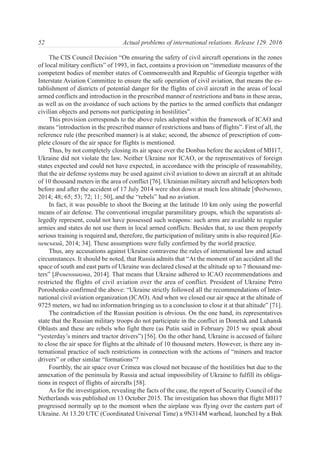 The CIS Council Decision “On ensuring the safety of civil aircraft operations in the zones
of local military conflicts” of 1993, in fact, contains a provision on “immediate measures of the
competent bodies of member states of Commonwealth and Republic of Georgia together with
Interstate Aviation Committee to ensure the safe operation of civil aviation, that means the es-
tablishment of districts of potential danger for the flights of civil aircraft in the areas of local
armed conflicts and introduction in the prescribed manner of restrictions and bans in these areas,
as well as on the avoidance of such actions by the parties to the armed conflicts that endanger
civilian objects and persons not participating in hostilities”.
This provision corresponds to the above rules adopted within the framework of ICAO and
means “introduction in the prescribed manner of restrictions and bans of flights”. First of all, the
reference rule (the prescribed manner) is at stake; second, the absence of prescription of com-
plete closure of the air space for flights is mentioned.
Thus, by not completely closing its air space over the Donbas before the accident of MH17,
Ukraine did not violate the law. Neither Ukraine nor ICAO, or the representatives of foreign
states expected and could not have expected, in accordance with the principle of reasonability,
that the air defense systems may be used against civil aviation to down an aircraft at an altitude
of 10 thousand meters in the area of conflict [76]. Ukrainian military aircraft and helicopters both
before and after the accident of 17 July 2014 were shot down at much less altitude [Федченко,
2014; 48; 65; 53; 72; 11; 50], and the “rebels” had no aviation.
In fact, it was possible to shoot the Boeing at the latitude 10 km only using the powerful
means of air defense. The conventional irregular paramilitary groups, which the separatists al-
legedly represent, could not have possessed such weapons: such arms are available to regular
armies and states do not use them in local armed conflicts. Besides that, to use them properly
serious training is required and, therefore, the participation of military units is also required [Ка-
невський, 2014; 34]. These assumptions were fully confirmed by the world practice.
Thus, any accusations against Ukraine contravene the rules of international law and actual
circumstances. It should be noted, that Russia admits that “At the moment of an accident all the
space of south and east parts of Ukraine was declared closed at the altitude up to 7 thousand me-
ters” [Ячменникова, 2014]. That means that Ukraine adhered to ICAO recommendations and
restricted the flights of civil aviation over the area of conflict. President of Ukraine Petro
Poroshenko confirmed the above: “Ukraine strictly followed all the recommendations of Inter-
national civil aviation organization (ICAO). And when we closed our air space at the altitude of
9725 meters, we had no information bringing us to a conclusion to close it at that altitude” [71].
The contradiction of the Russian position is obvious. On the one hand, its representatives
state that the Russian military troops do not participate in the conflict in Donetsk and Luhansk
Oblasts and these are rebels who fight there (as Putin said in February 2015 we speak about
“yesterday’s miners and tractor drivers”) [56]. On the other hand, Ukraine is accused of failure
to close the air space for flights at the altitude of 10 thousand meters. However, is there any in-
ternational practice of such restrictions in connection with the actions of “miners and tractor
drivers” or other similar “formations”?
Fourthly, the air space over Crimea was closed not because of the hostilities but due to the
annexation of the peninsula by Russia and actual impossibility of Ukraine to fulfill its obliga-
tions in respect of flights of aircrafts [58].
As for the investigation, revealing the facts of the case, the report of Security Council of the
Netherlands was published on 13 October 2015. The investigation has shown that flight MH17
progressed normally up to the moment when the airplane was flying over the eastern part of
Ukraine. At 13.20 UTC (Coordinated Universal Time) a 9N314M warhead, launched by a Buk
52 Actual problems of international relations. Release 129. 2016
 