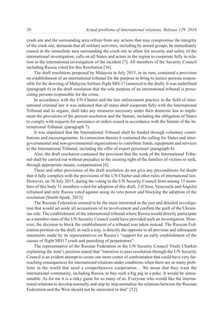 crash site and the surrounding area refrain from any actions that may compromise the integrity
of the crash site; demands that all military activities, including by armed groups, be immediately
ceased in the immediate area surrounding the crash site to allow for security and safety of the
international investigation; calls on all States and actors in the region to cooperate fully in rela-
tion to the international investigation of the incident [7]. All members of the Security Council
including Russia voted for this Resolution [36].
The draft resolution, proposed by Malaysia in July 2015, in its turn, contained a provision
on establishment of an international tribunal for the purpose to bring to justice persons respon-
sible for the downing of Malaysia Airlines flight MH-17 (annexed to the draft). It was underlined
(paragraph 6) in the draft resolution that the sole purpose of an international tribunal is prose-
cuting persons responsible for the crime.
In accordance with the UN Charter and the law enforcement practice in the field of inter-
national criminal law it was indicated that all states shall cooperate fully with the International
Tribunal and its organs; shall take any measures necessary under their domestic law to imple-
ment the provisions of the present resolution and the Statute, including the obligation of States
to comply with requests for assistance or orders issued in accordance with the Statute of the In-
ternational Tribunal: (paragraph 7).
It was stipulated that the International Tribunal shall be funded through voluntary contri-
butions and encouragements. In connection thereto it contained the calling for States and inter-
governmental and non-governmental organizations to contribute funds, equipment and services
to the International Tribunal, including the offer of expert personnel (paragraph 8).
Also, the draft resolution contained the provision that the work of the International Tribu-
nal shall be carried out without prejudice to the existing right of the families of victims to seek,
through appropriate means, compensation [6].
These and other provisions of the draft resolution do not give any preconditions for doubt
that it fully complies with the provisions of the UN Charter and other rules of international law.
However, on 30 July 2015, during the voting in the UN Security Council from among 15 mem-
bers of this body 11 members voted for adoption of this draft, 3 (China, Venezuela and Angola)
refrained and only Russia voted against using its veto power and blocking the adoption of the
resolution [Smith-Spark, 2015].
The Russian Federation seemed to be the most interested in the just and detailed investiga-
tion that would set aside all accusations of its involvement and confirm the guilt of the Ukrain-
ian side. The establishment of the international tribunal where Russia would directly participate
as a member-state of the UN Security Council could have provided such an investigation. How-
ever, the decision to block the establishment of a tribunal was taken instead. The Russian Fed-
eration position on the draft, in such a way, is directly the opposite to all previous and subsequent
statements made by its representatives on Russia’s “support for an early establishment of the
causes of flight MH17 crash and punishing of perpetrators”.
The representative of the Russian Federation in the UN Security Council Vitalii Churkin
explaining the state’s position stated that “intention to pass resolution through the UN Security
Council is an evident attempt to create one more center of confrontation that could have very far-
reaching consequences for international relations under conditions when there are so many prob-
lems in the world that need a comprehensive cooperation… We mean that they want the
international community, including Russia, to buy such a big pig in a poke. It would be unrea-
sonable. As for me it is a risky game for so many of us. Everyone who would like the interna-
tional relations to develop normally and step by step normalize the relations between the Russian
Federation and the West should not be interested in that” [52].
56 Actual problems of international relations. Release 129. 2016
 