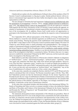 Churkin did not explain why the establishment of tribunal where all the members of the UN
Security Council would participate is a big pig in a poke. Similar political rhetoric with no re-
lation to international legal arguments has been further developed in many statements of the
representatives of Russia.
The rare attempts to formulate the legal arguments (“tribunal must be established only after
the termination of investigations” [Гришин, 2015], “another tribunal showed its ineffective-
ness” [10], “the tribunal doesn’t seem to be international”) [31] do not stand up to criticism.
With regard to the first thesis, the practice of the UN Security Council testifies the opposite: in-
stitution of mechanisms of international criminal responsibility took place before the termina-
tion of the investigation [4]. In addition, Russia itself would receive all opportunities to
participate in the functioning of the tribunal as provided by the respective rules of international
law.
On 3 September 2015, official representative of the Ministry of Foreign Affairs of Russia
Mariia Zakharova voiced the most detailed arguments on ineffectiveness of international tri-
bunals at her briefing: “Raising the question of the establishment of the International Tribunal
for the MH17 crash subject to the UN Security Council resolution under Chapter VII of the UN
Charter by some Western states is clearly premature and counterproductive. The existing ex-
amples of international tribunals instituted under Chapter VII of the Statute, such as ICTY (for
the former Yugoslavia) and ITR (for Rwanda) proved to be ineffective, costly, partial, with pro-
tracted proceedings and political nature. Needless to say that any prosecution, carried out on the
basis of the investigation in bad faith, is committed to failure. We believe that now it is impor-
tant not to establish the international Tribunal for the MH17 and at any cost but to provide a qual-
itative investigation of the Boeing crash” [10].
Both Zakharova and other representatives of Russia have failed to elaborate on allegations
of “ineffectiveness”, “costly”, “protracted proceedings”, “political nature”, “partiality”, which
once again only underlines that these they suffer from factual and legal problems. However,
even if the first three “arguments contra” would be true it would not impede the possibility to
establish the tribunal on the crash of МН17 and punish the guilty in the death of hundreds of peo-
ple. It turns out that only such assessments as “political nature” and “impartiality” stay on the
way of establishment of a tribunal, which are, in fact, certain value judgment.
At the same time, naturally not completely flawless, both the ICTY and ICTR proved to be
effective and played their role in history. The Russian researchers agree with this. Thus, Мik-
heil Nakashidze pointed out that the International tribunals for the former Yugoslavia and
Rwanda became the new stage of establishment of bodies of international criminal justice, made
a significant contribution to the progressive development of international law. He considers that
the judicial practice of the tribunal, especially in The Hague, was strongly committed to inde-
pendence, in particular, on the issue of anonymous witnesses.
At the same time, procedural mistakes and shortcomings of the International Military Tri-
bunals at Nuremberg and Tokyo served as a constant reminder to those who drafted the Statute
and Rules of Procedure and Evidence of the International Tribunals for the former Yugoslavia
and Rwanda (the “Rules of Yugoslavia” and “Rwanda Rules”) and the Rome Statute of the In-
ternational Criminal Court.
The statements about political nature and partiality of the tribunals are groundless. Most of
the cases decided by the ICTY were on the alleged crimes committed by the Serbs and the Bosn-
ian Serbs, in connection with the actual circumstances and characteristics of the conflict; how-
ever, the Tribunal investigated and served charges to a significant number of persons from all
ethnic groups who participated in the conflict. Croats, the Bosnian Muslims, Kosovo Albanians
were convicted for crimes committed against the Serbs and other ethnic groups [5].
57Актуальні проблеми міжнародних відносин. Випуск 129. 2016
 