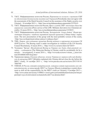 71. ТАСС. Информационное агентство России, Порошенко не согласен с оценками СБН
по обеспечению безопасности полетов над Украиной [Poroshenko does not agree with
the assessments of the Dutch Security Council on the assurance of the flights security over
Ukraine], 18 октября 2015 г., <http://tass.ru/mezhdunarodnaya-panorama/2357014>
72. ТАСС. Информационное агентство России, Пресс-служба ЛНР: ополченцы сбили два
украинских самолета [Press service of the LPR: Militants shot down two Ukrainian air-
crafts], 14 июля 2014 г., <http://tass.ru/mezhdunarodnaya-panorama/1315823>
73. ТАСС. Информационное агентство России, Эксперимент ‘Алмаз-Антея’. Новая пре-
зентация концерна с наиболее вероятной версией крушения [‘Almaz-Antey’ experi-
ment. The new presentation of the group with the most probable version of the crash],
<http://tass.ru/eksperiment-almaz-anteya/vvodnaya-chast>
74. ТВЦ, Лавров: расследование крушения Boeing ведется в нарушение резолюции СБ
ООН [Lavrov: The Boeing crash is under investigation in violation of the UN Security
Council Resolution], 16 июля 2016 г., <http://www.tvc.ru/news/show/id/72655>
75. Телеканал ‘Звезда’, Малайзийский Boeing на Украине мог быть сбит ракетой слу-
чайно – следователи [The Malaysian Boeing in Ukraine could be accidentally hit by a
missile – investigators], 6 июня 2014 г., <http://tvzvezda.ru/news/vstrane_i_mire/con-
tent/201606061604-8ocp.htm>
76. Украинская правда, Климкин объяснил, почему Украина не закрыла небо над Донбас-
сом до крушения МН17 [Klimkin explained why Ukraine did not close the sky before the
MH17 crash], 14 октября 2015 г., <http://www.pravda.com.ua/rus/news/2015/10/14/
7084798>
77. УНИАН, В России готовят контрдокумент, которым хотят переложить всю от-
ветственность за катастрофу MH17 на Украину [Russia is preparing a counter-docu-
ment to shift all the responsibility for the MH17 crash on Ukraine], 9 октября 2015 г.,
<http://www.unian.net/society/1148062-v-rossii-gotovyat-kontrdokument-kotoryim-hotyat-
perelojit-vsyu-otvetstvennost-za-katastrofu-mh17-na-ukrainu.html>
64 Actual problems of international relations. Release 129. 2016
 