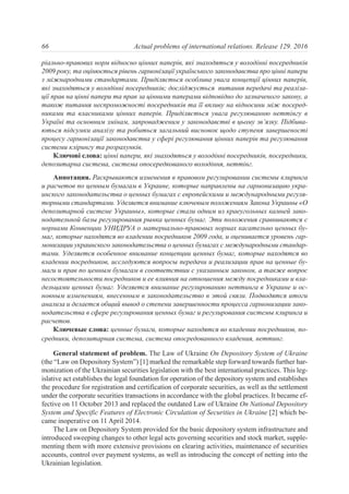 ріально-правових норм відносно цінних паперів, які знаходяться у володінні посередників
2009 року, та оцінюється рівень гармонізації українського законодавства про цінні папери
з міжнародними стандартами. Приділяється особлива увага концепції цінних паперів,
які знаходяться у володінні посередників; досліджується питання передачі та реаліза-
ції прав на цінні папери та прав за цінними паперами відповідно до зазначеного закону, а
також питання неспроможності посередників та її впливу на відносини між посеред-
никами та власниками цінних паперів. Приділяється увага регулюванню неттінгу в
Україні та основним змінам, запровадженим у законодавстві в цьому зв’язку. Підбива-
ються підсумки аналізу та робиться загальний висновок щодо ступеня завершеності
процесу гармонізації законодавства у сфері регулювання цінних паперів та регулювання
системи клірингу та розрахунків.
Ключові слова: цінні папери, які знаходяться у володінні посередників, посередники,
депозитарна система, система опосередкованого володіння, неттінг.
Аннотация. Раскрываются изменения в правовом регулировании системы клиринга
и расчетов по ценным бумагам в Украине, которые направлены на гармонизацию укра-
инского законодательства о ценных бумагах с европейскими и международными регуля-
торными стандартами. Уделяется внимание ключевым положениям Закона Украины «О
депозитарной системе Украины», которые стали одним из краеугольных камней зако-
нодательной базы регулирования рынка ценных бумаг. Эти положения сравниваются с
нормами Конвенции УНИДРУА о материально-правовых нормах касательно ценных бу-
маг, которые находятся во владении посредников 2009 года, и оценивается уровень гар-
монизации украинского законодательства о ценных бумагах с международными стандар-
тами. Уделяется особенное внимание концепции ценных бумаг, которые находятся во
владении посредников, исследуются вопросы передачи и реализации прав на ценные бу-
маги и прав по ценным бумагам в соответствии с указанным законом, а также вопрос
несостоятельности посредников и ее влияния на отношения между посредниками и вла-
дельцами ценных бумаг. Уделяется внимание регулированию неттинга в Украине и ос-
новным изменениям, внесенным в законодательство в этой связи. Подводятся итоги
анализа и делается общий вывод о степени завершенности процесса гармонизации зако-
нодательства в сфере регулирования ценных бумаг и регулирования системы клиринга и
расчетов.
Ключевые слова: ценные бумаги, которые находятся во владении посредников, по-
средники, депозитарная система, система опосредованного владения, неттинг.
General statement of problem. The Law of Ukraine On Depository System of Ukraine
(the “Law on Depository System”) [1] marked the remarkable step forward towards further har-
monization of the Ukrainian securities legislation with the best international practices. This leg-
islative act establishes the legal foundation for operation of the depository system and establishes
the procedure for registration and certification of corporate securities, as well as the settlement
under the corporate securities transactions in accordance with the global practices. It became ef-
fective on 11 October 2013 and replaced the outdated Law of Ukraine On National Depository
System and Specific Features of Electronic Circulation of Securities in Ukraine [2] which be-
came inoperative on 11 April 2014.
The Law on Depository System provided for the basic depository system infrastructure and
introduced sweeping changes to other legal acts governing securities and stock market, supple-
menting them with more extensive provisions on clearing activities, maintenance of securities
accounts, control over payment systems, as well as introducing the concept of netting into the
Ukrainian legislation.
66 Actual problems of international relations. Release 129. 2016
 