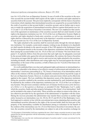 (see Art. 4 (2) of the Law on Depository System). In case of credit of the securities to the secu-
rities account the account holder shall acquire all the rights in securities and rights attached to
securities held at the account. This provision implicitly corresponds with the Geneva Securities
Convention which stipulates that intermediated securities are acquired by an account holder by
the credit of securities to that account holder’s securities account, and no further step is neces-
sary to render the acquisition of intermediated securities effective against third parties (see Art.
11 (1) and 11 (2) of the Geneva Securities Convention). The new Law emphasizes that conclu-
sion of the agreement on maintenance of the securities account shall not entail transfer of such
rights to the depository institution (see Art. 18 (3) of the Law on Depository System). Rights in
securities and rights attached to book-entry securities, as well as any encumbrances to such
rights shall be evidenced by the record entry in the depositor’s securities account and statement
of such account (see Art. 8 (1) of the Law on Depository System).
The rights attached to the securities shall be exercised solely through the relevant deposi-
tory institution. For example, a joint-stock company wishing to pay dividends to its sharehold-
ers shall transfer dividends to the special account of the CSD opened at the Settlement Center
for their subsequent transfer to the accounts of the depository institutions which shall distribute
them among the account holders (see Art. 30 (5) of the Law of Ukraine “On Joint Stock Com-
panies”). It explicitly follows from this provision that such right may be adequately exercised
by the account holder only against the relevant intermediary. By contrast, the Geneva Securities
Convention envisages that the right to receive and exercise any rights attached to the securities,
including dividends, other distributions and voting rights may be exercised against the relevant
intermediary or the issuer of the securities, or both of them (see Art. 9 (2) (b) of the Geneva Se-
curities Convention).
It is well established that even clear and undisputed rights and interests in intermediated se-
curities are vulnerable in the absence of an effective means of enforcement and realization in an
intermediary’s insolvency proceeding [6, p. 78]. Issues of insolvency of an intermediary and its
effect on the relations with the account holder generally remained entirely beyond the scope of
the Law on Depository System. However, it contains some provisions which can be effectively
applied in this respect. The Law establishes that depository assets of the depository institution
(being the securities credited to the securities account maintained by such institution) may not
be attached by the creditors of the depository institution (see Art. 18 (2) of the Law on Deposi-
tory System). This provision correlates with the Law of Ukraine On Restoration of the Solvency
of a Debtor or its Recognition as Bankrupt, as amended [7] (the “Bankruptcy Law”), under
which the securities, funds and other property belonging to the clients1
of an intermediary2
shall
not be included to the estate of such entity. These securities are subject to return to the client, un-
less otherwise provided for by the agreement of the administrator or liquidator with the client.
During the recovery procedure the administrator may transfer these securities to another legal
entity licensed as an intermediary (see Art. 88 (6), 88 (7) and 88 (9) of the Bankruptcy Law).
Such approach is entirely in line with the conventional provisions stipulating that securities and
intermediated securities allocated to the rights of the account holder shall not form part of the
property of the intermediary available for distribution among or realization for the benefit of
the creditors of the intermediary (see Art. 25 (2) of the Geneva Securities Convention). By con-
trast, the securities owned by the intermediary are subject to sale at the securities exchange (in
69Актуальні проблеми міжнародних відносин. Випуск 129. 2016
1
For the purpose of intermediary insolvency regulation the term ‘client’ means a securities investor or issuer which
entered into the relevant agreement with the intermediary recognized as a debtor or bankrupt (see Art. 88 (1) of the
Bankruptcy Law).
2
The Bankruptcy Law uses the term ‘professional participant of securities market’ as more conventional for the
Ukrainian regulatory practice.
 