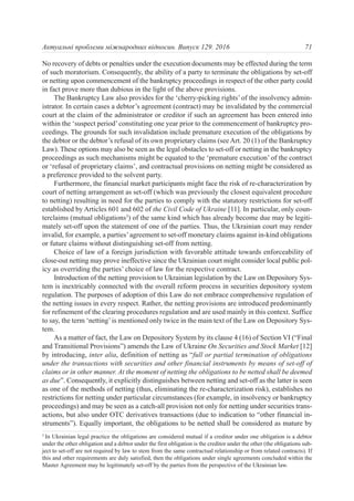 No recovery of debts or penalties under the execution documents may be effected during the term
of such moratorium. Consequently, the ability of a party to terminate the obligations by set-off
or netting upon commencement of the bankruptcy proceedings in respect of the other party could
in fact prove more than dubious in the light of the above provisions.
The Bankruptcy Law also provides for the ‘cherry-picking rights’ of the insolvency admin-
istrator. In certain cases a debtor’s agreement (contract) may be invalidated by the commercial
court at the claim of the administrator or creditor if such an agreement has been entered into
within the ‘suspect period’constituting one year prior to the commencement of bankruptcy pro-
ceedings. The grounds for such invalidation include premature execution of the obligations by
the debtor or the debtor’s refusal of its own proprietary claims (see Art. 20 (1) of the Bankruptcy
Law). These options may also be seen as the legal obstacles to set-off or netting in the bankruptcy
proceedings as such mechanisms might be equated to the ‘premature execution’ of the contract
or ‘refusal of proprietary claims’, and contractual provisions on netting might be considered as
a preference provided to the solvent party.
Furthermore, the financial market participants might face the risk of re-characterization by
court of netting arrangement as set-off (which was previously the closest equivalent procedure
to netting) resulting in need for the parties to comply with the statutory restrictions for set-off
established by Articles 601 and 602 of the Civil Code of Ukraine [11]. In particular, only coun-
terclaims (mutual obligations3
) of the same kind which has already become due may be legiti-
mately set-off upon the statement of one of the parties. Thus, the Ukrainian court may render
invalid, for example, a parties’agreement to set-off monetary claims against in-kind obligations
or future claims without distinguishing set-off from netting.
Choice of law of a foreign jurisdiction with favorable attitude towards enforceability of
close-out netting may prove ineffective since the Ukrainian court might consider local public pol-
icy as overriding the parties’ choice of law for the respective contract.
Introduction of the netting provision to Ukrainian legislation by the Law on Depository Sys-
tem is inextricably connected with the overall reform process in securities depository system
regulation. The purposes of adoption of this Law do not embrace comprehensive regulation of
the netting issues in every respect. Rather, the netting provisions are introduced predominantly
for refinement of the clearing procedures regulation and are used mainly in this context. Suffice
to say, the term ‘netting’is mentioned only twice in the main text of the Law on Depository Sys-
tem.
As a matter of fact, the Law on Depository System by its clause 4 (16) of Section VI (“Final
and Transitional Provisions”) amends the Law of Ukraine On Securities and Stock Market [12]
by introducing, inter alia, definition of netting as “full or partial termination of obligations
under the transactions with securities and other financial instruments by means of set-off of
claims or in other manner. At the moment of netting the obligations to be netted shall be deemed
as due”. Consequently, it explicitly distinguishes between netting and set-off as the latter is seen
as one of the methods of netting (thus, eliminating the re-characterization risk), establishes no
restrictions for netting under particular circumstances (for example, in insolvency or bankruptcy
proceedings) and may be seen as a catch-all provision not only for netting under securities trans-
actions, but also under OTC derivatives transactions (due to indication to “other financial in-
struments”). Equally important, the obligations to be netted shall be considered as mature by
71Актуальні проблеми міжнародних відносин. Випуск 129. 2016
3
In Ukrainian legal practice the obligations are considered mutual if a creditor under one obligation is a debtor
under the other obligation and a debtor under the first obligation is the creditor under the other (the obligations sub-
ject to set-off are not required by law to stem from the same contractual relationship or from related contracts). If
this and other requirements are duly satisfied, then the obligations under single agreements concluded within the
Master Agreement may be legitimately set-off by the parties from the perspective of the Ukrainian law.
 