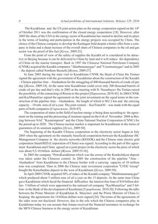 The Kazakhstan and the US joint action plan on the energy cooperation signed on the 14th
of October 2011 was the confirmation of the closed energy cooperation [18]. However, after
2005 the share of the USA in the energy sector of Kazakhstan has started to decline and its place
in the terms of lending and participation in the energy projects was occupied by China. The
choice of the Chinese company to develop the Kashagan field despite a better offer from a com-
pany in India and a sharp increase of the overall share of Chinese companies in the oil and gas
sector was the proof of this fact [Кучук, 2009:52].
From the point of view of the safety of supplies the Kazakh oil is considered to be attrac-
tive in Beijing because it can be delivered to China by land and it will reduce the dependency
of China on the marine transport. Back in 1997 the Chineese National Petroleum Company
(СNNK) acquired the Kazakh companies "Aktobemunaygaz" and "Uzenmunaygaz" and in 2003
– the deposit called Northern Buzachi [Жуков, 2009:27].
In June 2003 during the state visit to Kazakhstan СNNK the Head of China Hu Tsintao
signed the agreement with the government of Kazakhstan about the construction of the Kazakh
– Chinese pipeline Atas – Alashankou for the smuggling of 400 thousand barrels of crude oil per
day [Жуков, 2009:34]. At the same time Kazakhstan could cover only 200 thousand barrels of
crude oil per day and that’s why in 2003 at the meeting with N. Nazarbayev Hu Tsintao raised
the possibility of the connecting of Russia to this project [Парамонов, 2010:45]. In 2004 СNNK
and KazMunaiGaz signed the agreement on the joint investment on the equal terms in the con-
struction of the pipeline Atas – Alashankou, the length of which is 962.2 km and the carrying
capacity – 10 mln. tons of oil a year. The joint venture – KazTransOil – was made with the equal
parts of both companies [Сыроежкин, 2010:47].
The cooperation of states in the field of nuclear energy is being done according to the agree-
ment on the mining and the processing of uranium signed on the 6-th of November 2004 in Bei-
jing between NAC "Kazatomprom" and the China National Nuclear Corporation (СNNС) for
the period up to 2020. The Chinese nuclear market is important for Kazakhstan in the terms of
guarantees of its uranium supplies [Кучук, 2009:50].
The beginning of the Kazakh–Chinese cooperation in the electricity sector began in July
2005 when the agreement on the mutually beneficial cooperation between the Kazakhstan JSC
Management Company in the electric networks (KEGOK) and the Chinese state electric grid
corporation StateGRID (Corporation of China) was signed. According to the part of this agree-
ment Kazakhstan and China agreed on a joint project in the electricity sector the price of which
was about 9,5-10 billion dollars [Жуков, 2009:55-56].
In 2005 the company “PetroKazakhstan which was the owner of the Kumkolskym deposit
was taken under the Chineese control. In 2005 the construction of the pipeline "Atas –
Alashankou" from Kazakhstan to the Chinese border with a carrying capacity of 10 million
tons was completed. Then in 2006 the Chinese state investment corporation "CITIC Group"
bought the Karazhanbas deposit in the west of Kazakhstan [Кучук, 2009:50].
InApril 2009 СNNK acquired 50% of stakes of the Kazakh company "Manhistaumunaygaz"
which produced about 5 million tons of oil a year on the 15 deposits. At the same time China
gave Kazakhstan which faced the financial difficulties the interest-free loan of $10 billion dol-
lars 5 billion of which were appointed to the national oil company "KazMunaiGas" and 5 bil-
lion- to the Bank of the development of Kazahstan [Турарбекова, 2010:20]. Following the talks
between the Prime Minister of Kazakhstan K. Masymov and the Prime Minister of China Li
Keqiang the agreements for 14 billion dollars were signed [24]. The terms of the agreements of
the sides were not disclosed. However, due to the role which the Chinese companies play in
Kazakhstan today we can assume that Astana received the financial assistance in exchange for
the MFN Chinese business in the energy sector of Kazakhstan.
8 Actual problems of international relations. Release 129. 2016
 