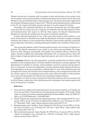Ukraine from the list of countries with visa regime of entry and inclusion of our country to the
list of countries whose citizens (holders of biometric passports) do not need visas for short-term
(90 days) to travel to Member States of the Schengen area. The document must be supported by
the European Parliament and the Council of EU. With the aforementioned positive endorsement
by the EU, the Council will finally announce the date of visa-free regime for Ukraine.
According to the Ukrainian legislation, the electronic declarations have the legal signifi-
cance only after the system receives a certificate of conformity from the State Agency for Spe-
cial Communications. But August 12, 2016 the State Agency for Special Communications
decided not to provide the certificate for the system of electronic declarations.
It means, that from legal point of view, if the system does not have such certificate, it can-
not be started and if it is launched in test mode, the declarations will not be accepted as adequate
testimony and evidence in courts and therefore (officials) cannot be held criminally responsible
for providing false information, including information related to the availability of their real es-
tate.
Also among the problems within Ukrainian judicial system is the existence of judicial cor-
poratism. The judicial corporatism in our country is very closed and consolidated. The judges
deliver to their colleagues unreasonably soft penalties for corruption offenses. Moreover, the
judges’ dynasties establish the relationships beforehand. This is common practice when chil-
dren of judges of high specialized courts begin their practice and work in the courts of first in-
stance.
Conclusions. Based on the abovementioned, we should conclude that for effective imple-
mentation of anti-corruption policy in Ukraine should be introduced a systematic approach. The
phenomenon of corruption is systemic, and accordingly it must be overcome only by joint ef-
forts. It is necessary to ensure the independence of anti-corruption bodies and prevent their po-
litical dependence on the governing bodies; establish effective work of the National Agency for
Corruption Prevention, the National Anti-Corruption Bureau, Anti-corruption Prosecutor's Of-
fice and the Agency for Investigation/return assets must; inform the public on their perform-
ance; and to provide penalties for officials who committed corruption offenses.
In addition, it is obvious to have the political will and the realization that it is necessary first
of all for Ukraine, and the rule of law should not just be a declaration, but actually operate at all
levels of state power in Ukraine.
References
1. План дій щодо лібералізації Європейським Союзом візового режиму для України від
22 листопада 2010 р. [Action Plan on Visa Liberalization for Ukraine, 22 November 2010],
<http://www.kmu.gov.ua/kmu/control/uk/publish/article?showHidden=1&art_id=24481327
3&cat_id=223280190&ctime=1324569897648>
2. Кодекс України про адміністративні правопорушення. Закон України № 8073-X від 7
грудня 1984 р. [Code of Ukraine on Administrative Offences. Law of Ukraine No. 8073-
X, 7 December 1984], <http://zakon2.rada.gov.ua/laws/show/80731-10>
3. Кримінальний кодекс України. Закон України № 2341-III від 5 квітня 2001 р. [Crimi-
nal Code of Ukraine. Law of Ukraine No. 2341-III, 5 April 2001], <http://zakon5.rada.
gov.ua/laws/show/2341-14>
4. Про запобігання корупції. Закон України № 1700-VII від 14 жовтня 2014 р. [On Pre-
vention of Corruption. Law of Ukraine No. 1700-VII, 14 October 2014], <http://zakon3.
rada.gov.ua/laws/show/1700-18>
80 Actual problems of international relations. Release 129. 2016
 