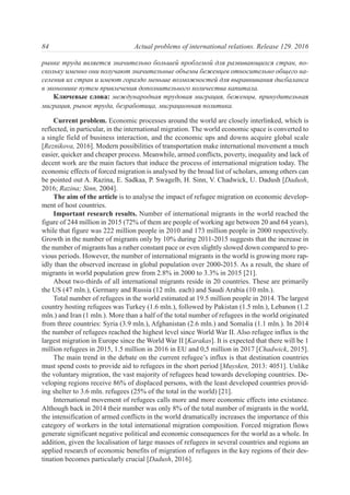 рынке труда является значительно большей проблемой для развивающихся стран, по-
скольку именно они получают значительные объемы беженцев относительно общего на-
селения их стран и имеют гораздо меньше возможностей для выравнивания дисбаланса
в экономике путем привлечения дополнительного количества капитала.
Ключевые слова: международная трудовая миграция, беженцы, принудительная
миграция, рынок труда, безработица, миграционная политика.
Сurrent problem. Economic processes around the world are closely interlinked, which is
reflected, in particular, in the international migration. The world economic space is converted to
a single field of business interaction, and the economic ups and downs acquire global scale
[Reznikova, 2016]. Modern possibilities of transportation make international movement a much
easier, quicker and cheaper process. Meanwhile, armed conflicts, poverty, inequality and lack of
decent work are the main factors that induce the process of international migration today. The
economic effects of forced migration is analysed by the broad list of scholars, among others can
be pointed out A. Razina, E. Sadkaa, P. Swagelb, H. Sinn, V. Chadwick, U. Dadush [Dadush,
2016; Razina; Sinn, 2004].
The aim of the article is to analyse the impact of refugee migration on economic develop-
ment of host countries.
Important research results. Number of international migrants in the world reached the
figure of 244 million in 2015 (72% of them are people of working age between 20 and 64 years),
while that figure was 222 million people in 2010 and 173 million people in 2000 respectively.
Growth in the number of migrants only by 10% during 2011-2015 suggests that the increase in
the number of migrants has a rather constant pace or even slightly slowed down compared to pre-
vious periods. However, the number of international migrants in the world is growing more rap-
idly than the observed increase in global population over 2000-2015. As a result, the share of
migrants in world population grew from 2.8% in 2000 to 3.3% in 2015 [21].
About two-thirds of all international migrants reside in 20 countries. These are primarily
the US (47 mln.), Germany and Russia (12 mln. each) and Saudi Arabia (10 mln.).
Total number of refugees in the world estimated at 19.5 million people in 2014. The largest
country hosting refugees was Turkey (1.6 mln.), followed by Pakistan (1.5 mln.), Lebanon (1.2
mln.) and Iran (1 mln.). More than a half of the total number of refugees in the world originated
from three countries: Syria (3.9 mln.), Afghanistan (2.6 mln.) and Somalia (1.1 mln.). In 2014
the number of refugees reached the highest level since World War II. Also refugee influx is the
largest migration in Europe since the World War II [Karakas]. It is expected that there will be 1
million refugees in 2015, 1.5 million in 2016 in EU and 0,5 million in 2017 [Chadwick, 2015].
The main trend in the debate on the current refugee’s influx is that destination countries
must spend costs to provide aid to refugees in the short period [Muysken, 2013: 4051]. Unlike
the voluntary migration, the vast majority of refugees head towards developing countries. De-
veloping regions receive 86% of displaced persons, with the least developed countries provid-
ing shelter to 3.6 mln. refugees (25% of the total in the world) [21].
International movement of refugees calls more and more economic effects into existance.
Although back in 2014 their number was only 8% of the total number of migrants in the world,
the intensification of armed conflicts in the world dramatically increases the importance of this
category of workers in the total international migration composition. Forced migration flows
generate significant negative political and economic consequences for the world as a whole. In
addition, given the localisation of large masses of refugees in several countries and regions an
applied research of economic benefits of migration of refugees in the key regions of their des-
tination becomes particularly crucial [Dadush, 2016].
84 Actual problems of international relations. Release 129. 2016
 