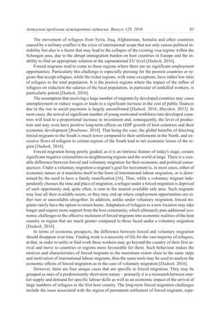 The movement of refugees from Syria, Iraq, Afghanistan, Somalia and other countries
caused by a military conflict is the crisis of international scope that not only causes political in-
stability but also is a factor that may lead to the collapse of the existing visa regime within the
Schengen area, due to the abrupt immigration burden on host countries in Europe and the in-
ability to find an appropriate solution at the supranational EU level [Dadush, 2016].
Forced migrants tend to come to those regions where there are no significant employment
opportunities. Particularly this challenge is especially pressing for the poorest countries or re-
gions that accept refugees, while the richer regions, with some exceptions, have rather low ratio
of refugees to the total population. It is the poorest regions where the impact of the influx of
refugees on reduction the salaries of the local population, in particular of unskilled workers, is
particularly potent [Dadush, 2016].
The assumption that receiving a large number of migrants by developed countries may cause
unemployment or reduce wages or leads to a significant increase in the cost of public finances
due to the rise in social payments is largely unconfirmed [Dadush, 2016; Muysken, 2013]. In
most cases, the arrival of significant number of young motivated workforce into developed coun-
tries will lead to a proportional increase in investment and, consequently, the level of produc-
tion and may even have positive long-term effects on GDP growth of host countries and their
economic development [Boubtane, 2014]. That being the case, the global benefits of directing
forced migrants to the South is much lower compared to their settlements in the North, and ex-
cessive flows of refugees to certain regions of the South lead to net economic losses of the re-
gion [Dadush, 2016].
Forced migration being poorly guided, as it is an intrinsic feature of today's stage, creates
significant negative externalities to neighbouring regions and the world at large. There is a size-
able difference between forced and voluntary migration for their economic and political conse-
quences. Under a voluntary migration a migrant’s goal for movement is, in most cases, either of
economic nature or it manifests itself in the form of international labour migration, or is deter-
mined by the need to have a family reunification [16]. Thus, while a voluntary migrant inde-
pendently chooses the time and place of migration, a refugee under a forced migration is deprived
of such opportunity and, quite often, is sent to the nearest available safe area. Such migrants
may lose all their available assets, or they may end up where employment opportunities are ei-
ther rare or unavailable altogether. In addition, unlike under voluntary migration, forced mi-
grants rarely have the option to return home. Adaptation of refugees to a new location may take
longer and require more support from the host community, which ultimately puts additional eco-
nomic challenges to the effective inclusion of forced migrants into economic realities of the host
country or region that are much greater compared to those faced under a voluntary migration
[Dadush, 2016].
In terms of economic prospects, the difference between forced and voluntary migration
should disappear over time. Finding work is a necessity of life for the vast majority of refugees,
at that, in order to settle or find work these workers may go beyond the country of their first ar-
rival and move to countries or regions more favourable for them. Such behaviour makes the
motives and characteristics of forced migrants to the maximum extent close to the same steps
and motivation of international labour migrants, thus the same tools may be used to analyse the
economic effects of forced migration as in the case of voluntary migration [Dadush, 2016].
However, there are four unique cases that are specific to forced migration. They may be
grouped as ones of a predominantly short-term nature – primarily it is a mismatch between mar-
ket supply and demand for specific labour skills as well as an economic impact of the arrival of
large numbers of refugees to the first host country. The long-term forced migration challenges
include the issue associated with the region of permanent settlement of forced migrants, espe-
85Актуальні проблеми міжнародних відносин. Випуск 129. 2016
 