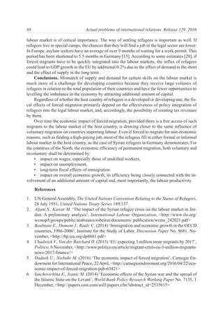 labour market is of critical importance. The way of settling refugees is important as well. If
refugees live in special camps, the chances that they will find a job in the legal sector are lower.
In Europe, asylum seekers have an average of over 9 months of waiting for a work permit. This
period has been shortened to 5.5 months in Germany [15]. According to some estimates [20], if
forced migrants have to be quickly integrated into the labour markets, the influx of refugees
could lead to GDP growth in the EU by additional 0.2% due to the effect of demand in the short
and the effect of supply in the long term.
Conclusions. Mismatch of supply and demand for certain skills on the labour market is
much more of a challenge for developing countries because they receive large volumes of
refugees in relation to the total population of their countries and have far fewer opportunities to
levelling the imbalance in the economy by attracting additional amount of capital.
Regardless of whether the host country of refugees is a developed or developing one, the fis-
cal effects of forced migration primarily depend on the effectiveness of policy integration of
refugees into the legal labour market, and, accordingly, the possibility of creating tax revenues
by them.
Over time the economic impact of forced migration, provided there is a free access of such
migrants to the labour market of the host country, is drawing closer to the same influence of
voluntary migration on countries importing labour. Even if forced to migrate for non-economic
reasons, such as finding a high-paying job, most of the refugees fill in either formal or informal
labour market in the host country, as the case of Syrian refugees in Germany demonstrates. For
the countries of the North, the economic efficiency of permanent migration, both voluntary and
involuntary shall be determined by:
• impact on wages, especially those of unskilled workers,
• impact on unemployment,
• long-term fiscal effects of immigration
• impact on overall economic growth, its efficiency being closely connected with the in-
volvement of an additional amount of capital and, most importantly, the labour productivity.
References
1. UN General Assembly, The United Nations Convention Relating to the Status of Refugees,
28 July 1951, United Nations Treaty Series 189:137.
2. Aljuni S., Kawar M. ‘The impact of the Syrian refugee crisis on the labour market in Jor-
dan: A preliminary analysis’, International Labour Organization, <http://www.ilo.org/
wcmsp5/groups/public/arabstates/robeirut/documents/ publication/wcms_242021.pdf>
3. Boubtane E., Dumont J., Rault. C. (2014) ‘Immigration and economic growth in the OECD
countries, 1986-2006’, Institute for the Study of Labor, Discussion Paper No. 8681, No-
vember, <http://ftp.iza.org/dp8681.pdf>
4. Chadwick V., Von der Burchard H. (2015) ‘EU expecting 3 million more migrants by 2017’,
Politico, 6 November, <http://www.politico.eu/article/migrant-crisis-eu-3-million-migrants-
news-2017-finance/>
5. Dadush U., Niebuhr M. (2016) ‘The economic impact of forced migration’, Carnegie En-
dowment for International Peace, 22 April, <http://carnegieendowment.org/2016/04/22/eco-
nomic-impact-of-forced-migration-pub-63421>
6. Ianchovichina E., Ivanic M. (2014) ‘Economic effects of the Syrian war and the spread of
the Islamic State on the Levant’, World Bank Policy Research Working Paper No. 7135, 1
December, <http://papers.ssrn.com/sol3/papers.cfm?abstract_id=2535615>
88 Actual problems of international relations. Release 129. 2016
 