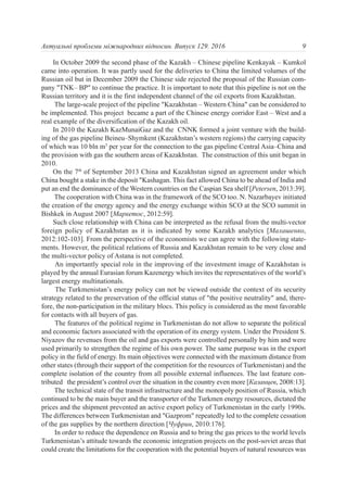 In October 2009 the second phase of the Kazakh – Chinese pipeline Kenkayak – Kumkol
came into operation. It was partly used for the deliveries to China the limited volumes of the
Russian oil but in December 2009 the Chinese side rejected the proposal of the Russian com-
pany "TNK– BP" to continue the practice. It is important to note that this pipeline is not on the
Russian territory and it is the first independent channel of the oil exports from Kazakhstan.
The large-scale project of the pipeline "Kazakhstan – Western China" can be considered to
be implemented. This project became a part of the Chinese energy corridor East – West and a
real example of the diversification of the Kazakh oil.
In 2010 the Kazakh KazMunaiGaz and the СNNK formed a joint venture with the build-
ing of the gas pipeline Beineu–Shymkent (Kazakhstan’s western regions) the carrying capacity
of which was 10 bln m3
per year for the connection to the gas pipeline Central Asia–China and
the provision with gas the southern areas of Kazakhstan. The construction of this unit began in
2010.
On the 7th
of September 2013 China and Kazakhstan signed an agreement under which
China bought a stake in the deposit "Kashagan. This fact allowed China to be ahead of India and
put an end the dominance of the Western countries on the Caspian Sea shelf [Petersen, 2013:39].
The cooperation with China was in the framework of the SCO too. N. Nazarbayev initiated
the creation of the energy agency and the energy exchange within SСO at the SCO summit in
Bishkek in August 2007 [Маркетос, 2012:59].
Such close relationship with China can be interpreted as the refusal from the multi-vector
foreign policy of Kazakhstan as it is indicated by some Kazakh analytics [Малашенко,
2012:102-103]. From the perspective of the economists we can agree with the following state-
ments. However, the political relations of Russia and Kazakhstan remain to be very close and
the multi-vector policy of Astana is not completed.
An importantly special role in the improving of the investment image of Kazakhstan is
played by the annual Eurasian forum Kazenergy which invites the representatives of the world’s
largest energy multinationals.
The Turkmenistan’s energy policy can not be viewed outside the context of its security
strategy related to the preservation of the official status of "the positive neutrality" and, there-
fore, the non-participation in the military blocs. This policy is considered as the most favorable
for contacts with all buyers of gas.
The features of the political regime in Turkmenistan do not allow to separate the political
and economic factors associated with the operation of its energy system. Under the President S.
Niyazov the revenues from the oil and gas exports were controlled personally by him and were
used primarily to strengthen the regime of his own power. The same purpose was in the export
policy in the field of energy. Its main objectives were connected with the maximum distance from
other states (through their support of the competition for the resources of Turkmenistan) and the
complete isolation of the country from all possible external influences. The last feature con-
tributed the president’s control over the situation in the country even more [Казанцев, 2008:13].
The technical state of the transit infrastructure and the monopoly position of Russia, which
continued to be the main buyer and the transporter of the Turkmen energy resources, dictated the
prices and the shipment prevented an active export policy of Turkmenistan in the early 1990s.
The differences between Turkmenistan and "Gazprom" repeatedly led to the complete cessation
of the gas supplies by the northern direction [Чуфрин, 2010:176].
In order to reduce the dependence on Russia and to bring the gas prices to the world levels
Turkmenistan’s attitude towards the economic integration projects on the post-soviet areas that
could create the limitations for the cooperation with the potential buyers of natural resources was
9Актуальні проблеми міжнародних відносин. Випуск 129. 2016
 