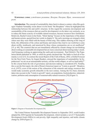 Ключевые слова: устойчивое развитие, Венгрия, Нигерия, Ирак, экономический
рост.
Introduction. The concept of sustainability dates back to almost a century when Bio-geol-
ogist Vladimir Vernadsky wrote about it in his book “the Biosphere” where he highlighted the
relationship between life and earth’s structure. In this regard the economic development and
sustainability of the resources that are used for development is to be taken very seriously, so as
to reduce the future scarcity of available natural resources, because resources have limitations.
Relatively, Rachel Carson in her book, “Silent Spring” focuses on the importance of the planet
and human actions, quoted from her words in chapter 8, “the early mornings are strangely silent
where once they were filled with the beauty of bird song. This sudden silencing of the song of
birds, this obliteration of the colour and beauty and interest they lend to our world have come
about swiftly, insidiously, and unnoticed by those whose communities are as yet unaffected”
[15, p. 60]. The countries that are not immediately affected by climate change are not thinking
about working on sustainable development but are more concerned about meeting today’s needs.
And foregoing working on appreciating the earth and environment. Paul Ehrlich’s The Popu-
lation Bomb published in 1968, in which he grimly declared that “the battle to feed all of hu-
manity is over [13]. In contrast the recent Report of the Club of Rome, 2052; a Global Forecast
for the Next Forty Years, by Jorgen Randers, stressed the importance of sustainability; he hy-
pothesized “we are on an unsustainable territory, will the world collapse, or will we land safely?”
In this crucial book the role of governance and decision making is considered [47]. Notably,
this is not the first report, the club of Rome's historical report on “Limits to growth”. Meadows
et al, (1972), avers of the notion of the exhaustion of the minerals and energy resources that
would make economic growth infeasible in the next century. Among the five basic elements
taken into account in the “Limits to growth” report, are population, food production, industrial-
ization, pollution and consumption of nonrenewable natural resources [34] (Figure 1).
The United Nations Sustainable Development Summit in September 2015, world leaders
adopted the 2030 Agenda for Sustainable Development, which includes a set of 17 Sustainable
Development Goals (SDGs) to end poverty, fight inequality and injustice, and tackle climate
change by 2030 (Figure 2).
92 Actual problems of international relations. Release 129. 2016
Figure 1. Diagram of Sustainable Development [54].
 