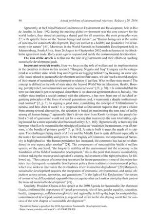 Apparently, at the United Nations Conference on Environment and Development, held in Rio
de Janeiro, in June 1992 during the meeting global environment was the core concern for the
world leaders, they aimed at creating a shared goal for all countries, the main principles were
27, with specific focus on the ‘human beings and nature’’, as “Human beings are at the centre
of concerns for sustainable development. They are entitled to a healthy and productive life in har-
mony with nature” [49]. Moreover, in the World Summit on Sustainable Development held in
Johannesburg, South Africa, from 26 August to 4 September 2002 made reference to the Stock-
holm agreement made, thirty years ago to respond and tackle the environmental deterioration.
The aim of the article is to find out the role of governments and their efforts at reaching
sustainable development goals.
Important research results. Here we focus on the role of welfare and its implementation
in the countries in focus in this research “Hungary, Nigeria and Iraq” Hungary can be catego-
rized as a welfare state, while Iraq and Nigeria are lagging behind? By focusing on some spe-
cific issues related to sustainable development and welfare states, we can reach a fruitful analysis
of the concept of sustainable development in relation to welfare. What welfare state means? The
concept is defined as the role of state since the Second World War in Education, Health, Hous-
ing, poverty relief, social insurance and other social services” [23, p. 30]. It is contended that the
term welfare state is yet to be argued, since there is no clear cut agreement about it. Initially, “the
welfare state implies a social contract with the citizenry, it has now been one of the chief or-
ganizing principles of the lives of several generations and, it represents a deeply institutional-
ized contract“ [2, p. 7]. In arguing a good state, considering the concept of ‘Utilitarianism’ is
needed, and how does it work? It is proposed that utilitarianism requires that given a choice
from among several alternatives, the selection is based on maximizing the sum total of utility
among all human beings.” apparently, Sen’s driven view from Rawls’s critique that people be-
hind a ‘veil of ignorance’ would not opt for a society that maximizes the sum total utility, opt-
ing instead for a more equitable distribution of utility [3, p. 160]. Hypothetically is there any link
between what Rawls mounted in the principle of justice as “maximize the minimum, over all per-
sons, of the bundle of primary goods” [3, p. 161]. A state is built to meet the needs of its citi-
zens. The challenges facing much of Africa and the Middle East is quite different especially in
the search for sustainability and growth. In the tragedy of Commons, the importance of Neces-
sity is highlighted as “the human population has increased; the commons has had to be aban-
doned in one aspect after another” [24]. The components of sustainability builds a welfare
system, on the one hand, “the long-term stability of the environment and the economy is the
foundation of the field of sustainable development,” this is the point that ensures sustainability
without risking the resource and capital of a country, enforcement of the right principles for fol-
lowed up. “This concept of conserving resources for future generations is one of the major fea-
tures that distinguish sustainable development policy from traditional environmental policy,
which also seeks to internalize the externalities of environmental degradation” [20] Moreover,
sustainable development requires the integration of economic, environmental, and social ob-
jectives across sectors, territories, and generations.” In the light of Rio Declaration “the notion
of common but differentiated responsibilities recognizes that each nation must play their part on
the issue of sustainable development” [49].
Similarly, President Obama in his speech at the 2030 Agenda for Sustainable Development
Goals, confirmed the importance of “good governance, rule of law, gender equality, education,
health, transparency, collaboration globally and regionally, to lift up the hope for sustainability,
commitment of developed countries to support and invest in the developing world for the suc-
cess of the next chapter of sustainable development”1
.
96 Actual problems of international relations. Release 129. 2016
1
President Obama’s speech at the 2030 Agenda for Sustainable Development Goals,
<https://www.youtube.com/watch?v=ZcIDkkEBYdQ>
 