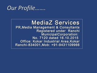 MediaZ ServicesMediaZ Services
PR,Media Management & ConsultantsPR,Media Management & Consultants
Registered under RanchiRegistered under Ranchi
MunicipalCorporation:MunicipalCorporation:
No. 7120 dated 16.10.2015No. 7120 dated 16.10.2015
Office: Kokar Industrial Area,KokarOffice: Kokar Industrial Area,Kokar
Ranchi-834001,Mob: +91-9431109966Ranchi-834001,Mob: +91-9431109966
 
