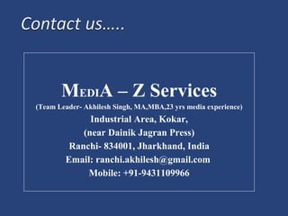 MEDIA – Z Services
(Team Leader- Akhilesh Singh, MA,MBA,23 yrs media experience)
Industrial Area, Kokar,
(near Dainik Jagran Press)
Ranchi- 834001, Jharkhand, India
Email: ranchi.akhilesh@gmail.com
Mobile: +91-9431109966
 