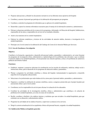 10 GACETA OFICIAL DEL DISTRITO FEDERAL 4 de Noviembre de 2015
 Proponer adecuaciones y difundir los documentos normativos en las diferentes áreas operativas del hospital.
 Coordinar y asesorar al personal que participa en la elaboración del presupuesto por programa.
 Coordinar y controlar los programas de informática que se aplican en la unidad hospitalaria.
 Desarrollar y operar los sistemas informáticos necesarios para el manejo de la información sustantiva y administrativa.
 Efectuar evaluaciones periódicas de los avances de los programas, informando a la Dirección del hospital, Subdirectores,
responsables de las áreas y responsables de servicio de los resultados obtenidos.
 Asistir a las reuniones de los comités hospitalarios.
 Elaborar los informes estadísticos y técnicos de las actividades de atención médica, docencia e investigación de la
unidad hospitalaria.
 Participar con el nivel central en la elaboración del Catálogo de Costos de la Atención Médica por Servicios.
5.1.3. Área de Enseñanza e Investigación
Objetivo:
Contribuir a la formación, capacitación y desarrollo del personal médico, paramédico y administrativo, así como fomentar
los programas de investigación clínica, administrativa y epidemiológica de los problemas más relevantes a que se enfrenta
la atención médica en la unidad hospitalaria; a fin de presentar una solución oportuna y eficaz a los problemas de salud de la
población del Distrito Federal.
Funciones:
 Establecer, mantener y promover relaciones de coordinación con las escuelas de enfermería, medicina, trabajo social e
instituciones afines, para el desarrollo de los programas de educación médica y paramédica.
 Planear y programar las actividades científicas y clínicas del hospital, instrumentando la organización y desarrollo
específico de los programas educacionales.
 Seleccionar a los profesionales que serán titulares de los cursos para el personal médico, paramédico y administrativo.
 Organizar y coordinar la celebración de sesiones científicas, cursos y congresos promovidos por el propio hospital, por
asociaciones afines o por el nivel central.
 Coordinarse con los responsables de servicio para efectuar la evaluación de los educandos.
 Coordinar las actividades de la investigación científica, clínica y administrativa que contribuya a la solución de
problemas de la unidad hospitalaria, así como al avance de la medicina.
 Recibir, coordinar y distribuir a los médicos internos y residentes que sean enviados a la unidad hospitalaria, para que
continúen con su educación y adiestramiento médico.
 Programar las actividades de los médicos becarios y supervisar su estancia en los servicios.
 Dirigir la correcta actualización de los expedientes clínicos del personal becario, asignado a la unidad hospitalaria.
5.2. Subdirección Médica en hospitales generales
 