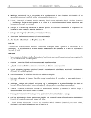 12 GACETA OFICIAL DEL DISTRITO FEDERAL 4 de Noviembre de 2015
 Desarrollar conjuntamente con los coordinadores de las áreas los sistemas de operación para la atención médica de los
derechohabientes o usuarios, a fin de unificar criterios y agilizar los procesos.
 Revisar y verificar que los informes médicos, dictámenes médico-legales, expedientes clínicos, informes estadísticos
y resultados del proceso de autoevaluación de la calidad de la atención otorgada en la unidad hospitalaria, sean
integrados conforme a la normatividad.
 Participar en la enseñanza y capacitación del personal operativo, así como en la conformación de los protocolos de
investigación que se realicen en la unidad hospitalaria.
 Participar en la integración y desarrollo de comités técnicos locales.
 Supervisar el funcionamiento de los servicios médicos y de apoyo.
5.4. Subdirección Administrativa en Hospitales Generales
Objetivo:
Administrar los recursos humanos, materiales y financieros del hospital general y garantizar la funcionalidad de las
instalaciones y la oportunidad de los servicios generales, para coadyuvar a la prestación de los servicios médicos de la
Secretaría de Salud.
Funciones:
 Supervisar y controlar las actividades relacionadas con la asistencia, relaciones laborales, remuneraciones y capacitación
del personal adscrito a la unidad hospitalaria.
 Controlar y comprobar el fondo revolvente asignado a la unidad hospitalaria.
 Aplicar la normatividad relativa a almacenes e inventarios, en el ámbito de su competencia.
 Recibir, resguardar y distribuir el material de consumo e insumos médicos adquiridos por la Secretaría, correspondiente
al Almacén de la unidad hospitalaria.
 Elaborar los informes de inventarios de acuerdo a la normatividad vigente.
 Informar a la Dirección de Recursos Materiales sobre el incumplimiento de proveedores en la entrega de insumos y
activo fijo.
 Supervisar y controlar las actividades relacionadas con el funcionamiento de la unidad hospitalaria, así como del
inventario del mobiliario, equipo e instrumental médico de cada uno de los servicios departamentos y áreas.
 Verificar y controlar la realización adecuada del mantenimiento preventivo y correctivo del edificio, equipo e
instrumental para el buen estado de conservación y uso.
 Evaluar periódicamente las actividades y acciones que desarrolla el personal de las áreas a su cargo.
 Conciliar la nómina de la unidad hospitalaria y reportarla a la Jefatura de Unidad Departamental de Nóminas de la
Dirección de Recursos Humanos de la Secretaría de Salud.
 Analizar, proponer adecuaciones y difundir los documentos técnico–normativos elaborados por el nivel central,
efectuando la supervisión correspondiente para su observancia.
 