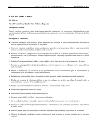 14 GACETA OFICIAL DEL DISTRITO FEDERAL 4 de Noviembre de 2015
6. DESCRIPCIÓN DE PUESTOS
6.1. Director
Área: Dirección General de Servicios Médicos y Urgencias
Descripción Genérica:
Planear, coordinar, controlar y evaluar las acciones a desarrollar para cumplir con los objetivos institucionales de prestar
servicios médicos eficaces y eficientes a derechohabientes y usuarios de los servicios médicos del Gobierno del Distrito
Federal.
Descripción de Actividades:
 Analizar el diagnóstico situacional de la unidad hospitalaria para identificar su sistema hospitalario y los sistemas de su
entorno, para efectos de la programación de actividades.
 Conocer e interpretar las políticas, normas y reglamentos generales de la Secretaría de Salud en materia de atención
médica, haciendo la difusión adecuada al personal de la unidad.
 Formular los objetivos y propósitos de la unidad hospitalaria con base en las políticas y lineamientos institucionales,
transmitiéndolos a todo el personal para la mejor comprensión de sus funciones y responsabilidades dentro de la unidad
hospitalaria.
 Establecer la programación de actividades a corto, mediano y largo plazo, tanto de las áreas sustantivas y de apoyo.
 Formular las estrategias básicas de trabajo para las áreas operativas y de apoyo, en coordinación con los responsables de
cada una de ellas.
 Planear la elaboración y/o adecuación de los procedimientos técnico–administrativos para la sistematización y
ordenamiento de las actividades del establecimiento médico.
 Difundir entre el personal los valores, la misión y la visión, tanto de la unidad hospitalaria como de la Institución.
 Diseñar un programa de relaciones públicas en que se expliquen los servicios que ofrece la unidad médica a
derechohabientes y usuarios de su unidad de atención.
 Integrar adecuadamente los recursos humanos, materiales y financieros de la unidad médica.
 Establecer la organización interna de la unidad.
 Coordinar las labores médicas, técnicas y administrativas.
 Fomentar las actividades científicas y la docencia en su hospital.
 Ser un medio de unión entre autoridades superiores, los derechohabientes, usuarios y el personal operativo.
 Estimular el establecimiento de procedimientos técnicos – administrativos para sistematizar y ordenar las actividades de
la unidad médica.
 Conocer, adaptar, supervisar las normas y reglamentos del personal, haciéndolos del conocimiento de los mismos.
 Mantener la adecuada coordinación técnico–administrativa, para garantizar la correcta prestación de los servicios
médicos.
 
