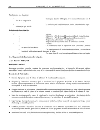 18 GACETA OFICIAL DEL DISTRITO FEDERAL 4 de Noviembre de 2015
Sustituciones por Ausencia:
 Sustituye a: Director del hospital en los asuntos relacionados con el
área de su competencia.
 Es sustituido por: Responsable de la oficina correspondiente según
el asunto de que se trate.
Relaciones de Coordinación:
 Internas:
o Subdirector o Jefe de Unidad Departamental de la Unidad Médica.
o Subdirector o Jefe de Unidad Departamental Administrativo.
o Responsable de Enseñanza e Investigación.
o Responsables de las diversas áreas de servicio del hospital.
 Externas:
o Con las diferentes áreas de supervisión de las Direcciones Generales
de la Secretaría de Salud.
o Con los responsables de las unidades de planeación y evaluación del
resto de la red hospitalaria de la Secretaría de Salud.
o Con áreas afines de otras instituciones públicas, sociales o privadas.
6.1.3 Responsable de Enseñanza e Investigación
Área: Dirección del hospital.
Descripción Genérica:
Programar, coordinar, controlar y evaluar los programas para la capacitación y el desarrollo del personal médico,
paramédico, becario y administrativo, así como de los programas de investigación clínica, administrativa y epidemiológica.
Descripción de Actividades:
 Elaborar el programa anual de trabajo de la Jefatura de Enseñanza e Investigación.
 Programar y controlar las actividades para la elaboración de los programas de estudio de los médicos adscritos,
becarios, y personal paramédico, en coordinación con los médicos titulares de los cursos y la Dirección de Enseñanza e
Investigación de la Secretaría de Salud.
 Proponer los temas de investigación a los médicos becarios residentes y personal adscrito, así como controlar y evaluar
periódicamente el grado de avance de las mismas, tomando en consideración la planeación inicial de cada una de ellas.
 Supervisar continuamente los planes de estudio de los becarios, identificando la problemática y desviaciones de los
mismos, proponiendo las mejores y más viables soluciones a las autoridades de la unidad hospitalaria.
 Supervisar que el comportamiento de los educandos en la unidad hospitalaria sea acorde a la reglamentación que para el
efecto tenga la unidad hospitalaria.
 Establecer, mantener y mejorar las relaciones de coordinación con los diferentes responsables de las áreas, responsables
de servicio y demás personal, para que se le proporcione todo el apoyo a los becarios en el desarrollo de sus actividades.
 Mantener actualizados los expedientes curriculares de profesores y personal becario en la unidad hospitalaria.
 