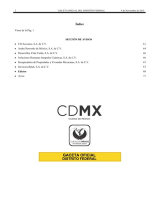 2 GACETA OFICIAL DEL DISTRITO FEDERAL 4 de Noviembre de 2015
Índice
Viene de la Pág. 1
 SECCIÓN DE AVISOS
 CH Acciones, S.A. de C.V. 61
 Aruba Networks de México, S.A. de C.V. 64
 Desarrollos Vista Verde, S.A. de C.V. 66
 Soluciones Humanas Integrales Cuánticas, S.A. de C.V. 66
 Recuperadora de Propiedades y Viviendas Mexicanas, S.A. de C.V. 67
 Servicios Balck, S.A. de C.V. 67
 Edictos 68
 Aviso 71
 