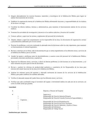 20 GACETA OFICIAL DEL DISTRITO FEDERAL 4 de Noviembre de 2015
 Integrar adecuadamente los recursos humanos, materiales y tecnológicos de la Subdirección Médica para lograr un
óptimo funcionamiento de la misma.
 Establecer la organización interna de la Subdirección Médica delimitando funciones y responsabilidades de los titulares
de las áreas a su cargo.
 Coordinar las labores médicas, técnicas y administrativas, para mantener el funcionamiento óptimo de los servicios
médicos.
 Fomentar las actividades de investigación y docencia en los médicos adscritos y becarios de la unidad.
 Conocer, aplicar y supervisar las normas y reglamentos del personal de la institución.
 Adoptar, adaptar y supervisar conjuntamente con los responsables de las áreas, los documentos de organización, normas
y procedimientos elaborados por el nivel central.
 Priorizar los problemas y servicios realizando la adecuada toma de decisiones sobre los más importantes, para mantener
en funcionamiento el sistema hospitalario.
 Revisar y autorizar con su firma, toda la documentación que se emita originalmente en las diferentes áreas y servicios de
la Subdirección Médica, previa revisión.
 Atender las quejas y problemas tanto de derechohabientes y usuarios como del personal de la Subdirección Médica,
procurando soluciones satisfactorias y equitativas.
 Supervisar las diferentes áreas y servicios, a efecto de detectar problemas y/o desviaciones en su funcionamiento, y así
tener elementos de juicio para la toma de decisiones.
 Revisar y analizar los informes de productividad cualitativa y cuantitativa de los Responsables de las áreas para
enterarse del estado funcional de las áreas de la Subdirección Médica.
 Analizar los informes acerca del oportuno y adecuado surtimiento de insumos de los servicios de la Subdirección
Médica, para poder establecer las medidas adecuadas.
 Verificar el adecuado manejo del cuadro básico por las diferentes áreas y servicios.
 Verificar que cada coordinador tenga el inventario del equipo e instrumental médico de cada uno de los servicios, así
como el estado actual que guardan.
Autoridad:
 Reporta a: Director del hospital.
 Supervisa a:
o Responsable del Área de Atención Primaria.
o Responsable del Área de Consulta Externa de Especialidades y
Urgencias.
o Responsable del Área de Hospitalización.
o Responsable del Área de Servicios Auxiliares.
o Responsable del Área de Admisión y Archivo Clínico.
o Responsable de Enfermeras.
o Responsable de Trabajo Social.
Sustituciones por Ausencia:
 
