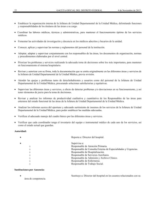 22 GACETA OFICIAL DEL DISTRITO FEDERAL 4 de Noviembre de 2015
 Establecer la organización interna de la Jefatura de Unidad Departamental de la Unidad Médica, delimitando funciones
y responsabilidades de los titulares de las áreas a su cargo.
 Coordinar las labores médicas, técnicas y administrativas, para mantener el funcionamiento óptimo de los servicios
médicos.
 Fomentar las actividades de investigación y docencia en los médicos adscritos y becarios de la unidad.
 Conocer, aplicar y supervisar las normas y reglamentos del personal de la institución.
 Adoptar, adaptar y supervisar conjuntamente con los responsables de las áreas, los documentos de organización, normas
y procedimientos elaborados por el nivel central.
 Priorizar los problemas y servicios realizando la adecuada toma de decisiones sobre los más importantes, para mantener
en funcionamiento el sistema hospitalario.
 Revisar y autorizar con su firma, toda la documentación que se emita originalmente en las diferentes áreas y servicios de
la Jefatura de Unidad Departamental de la Unidad Médica, previa revisión.
 Atender las quejas y problemas tanto de derechohabientes y usuarios como del personal de la Jefatura de Unidad
Departamental de la Unidad Médica, procurando soluciones satisfactorias y equitativas.
 Supervisar las diferentes áreas y servicios, a efecto de detectar problemas y/o desviaciones en su funcionamiento, y así
tener elementos de juicio para la toma de decisiones.
 Revisar y analizar los informes de productividad cualitativa y cuantitativa de los Responsables de las áreas para
enterarse del estado funcional de las áreas de la Jefatura de Unidad Departamental de la Unidad Médica.
 Analizar los informes acerca del oportuno y adecuado surtimiento de insumos de los servicios de la Jefatura de Unidad
Departamental de la Unidad Médica, para poder establecer las medidas adecuadas.
 Verificar el adecuado manejo del cuadro básico por las diferentes áreas y servicios.
 Verificar que cada coordinador tenga el inventario del equipo e instrumental médico de cada uno de los servicios, así
como el estado actual que guardan.
Autoridad:
 Reporta a: Director del hospital.
 Supervisa a:
o Responsable de Atención Primaria.
o Responsable de Consulta Externa de Especialidades y Urgencias.
o Responsable de Hospitalización.
o Responsable de Servicios Auxiliares.
o Responsable de Admisión y Archivo Clínico.
o Responsable de Enfermeras.
o Responsable de Trabajo Social.
Sustituciones por Ausencia:
 Sustituye a: Director del hospital en los asuntos relacionados con su
área de competencia.
 