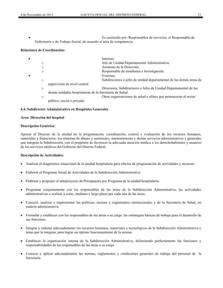 4 de Noviembre de 2015 GACETA OFICIAL DEL DISTRITO FEDERAL 23
 Es sustituido por: Responsables de servicios, el Responsable de
Enfermería o de Trabajo Social, de acuerdo al área de competencia.
Relaciones de Coordinación:
 Internas:
o Jefe de Unidad Departamental Administrativa.
o Asistente de la Dirección.
o Responsable de enseñanza e Investigación.
 Externas:
o Subdirectores o jefes de unidad departamental de las demás áreas de
supervisión de nivel central.
o Directores, Subdirectores o Jefes de Unidad Departamental de las
demás unidades hospitalarias de la Secretaría de Salud.
o Otras organizaciones de salud o afines que pertenezcan al sector
público, social o privado.
6.4. Subdirector Administrativo en Hospitales Generales
Área: Dirección del hospital
Descripción Genérica:
Apoyar al Director de la unidad en la programación, coordinación, control y evaluación de los recursos humanos,
materiales y financieros; los sistemas de abasto y suministro, mantenimiento y demás servicios administrativos y generales
que integran la Subdirección, con el propósito de favorecer la adecuada atención médica a los derechohabientes y usuarios
de los servicios médicos del Gobierno del Distrito Federal.
Descripción de Actividades:
 Analizar el diagnóstico situacional de la unidad hospitalaria para efectos de programación de actividades y recursos.
 Elaborar el Programa Anual de Actividades de la Subdirección Administrativa.
 Elaborar y proponer el anteproyecto de Presupuesto por Programa de la unidad hospitalaria.
 Programar conjuntamente con los responsables de las áreas de la Subdirección Administrativa, las actividades
administrativas a realizar a corto, mediano y largo plazo por cada una de las áreas.
 Conocer, analizar e implementar las políticas, normas y reglamentos institucionales y de la Secretaría de Salud, en
materia administrativa.
 Formular y establecer con los responsables de las áreas a su cargo, las estrategias básicas de trabajo para el desarrollo de
sus funciones.
 Integrar y ordenar adecuadamente los recursos humanos, materiales y tecnológicos de la Subdirección Administrativa y
áreas que la integran, para lograr un óptimo funcionamiento de la misma.
 Establecer la organización interna de la Subdirección Administrativa, delimitando perfectamente las funciones y
responsabilidades de los responsables de las áreas a su cargo.
 Conocer y aplicar adecuadamente las normas, reglamentos y condiciones generales de trabajo del personal de la
Secretaría.
 