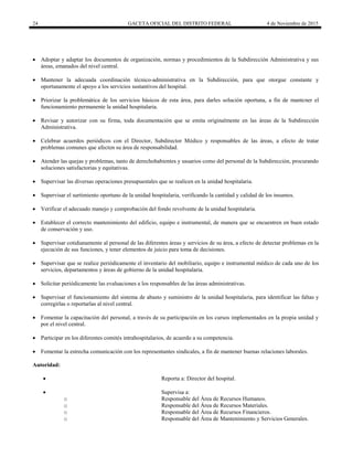 24 GACETA OFICIAL DEL DISTRITO FEDERAL 4 de Noviembre de 2015
 Adoptar y adaptar los documentos de organización, normas y procedimientos de la Subdirección Administrativa y sus
áreas, emanados del nivel central.
 Mantener la adecuada coordinación técnico-administrativa en la Subdirección, para que otorgue constante y
oportunamente el apoyo a los servicios sustantivos del hospital.
 Priorizar la problemática de los servicios básicos de esta área, para darles solución oportuna, a fin de mantener el
funcionamiento permanente la unidad hospitalaria.
 Revisar y autorizar con su firma, toda documentación que se emita originalmente en las áreas de la Subdirección
Administrativa.
 Celebrar acuerdos periódicos con el Director, Subdirector Médico y responsables de las áreas, a efecto de tratar
problemas comunes que afecten su área de responsabilidad.
 Atender las quejas y problemas, tanto de derechohabientes y usuarios como del personal de la Subdirección, procurando
soluciones satisfactorias y equitativas.
 Supervisar las diversas operaciones presupuestales que se realicen en la unidad hospitalaria.
 Supervisar el surtimiento oportuno de la unidad hospitalaria, verificando la cantidad y calidad de los insumos.
 Verificar el adecuado manejo y comprobación del fondo revolvente de la unidad hospitalaria.
 Establecer el correcto mantenimiento del edificio, equipo e instrumental, de manera que se encuentren en buen estado
de conservación y uso.
 Supervisar cotidianamente al personal de las diferentes áreas y servicios de su área, a efecto de detectar problemas en la
ejecución de sus funciones, y tener elementos de juicio para toma de decisiones.
 Supervisar que se realice periódicamente el inventario del mobiliario, equipo e instrumental médico de cada uno de los
servicios, departamentos y áreas de gobierno de la unidad hospitalaria.
 Solicitar periódicamente las evaluaciones a los responsables de las áreas administrativas.
 Supervisar el funcionamiento del sistema de abasto y suministro de la unidad hospitalaria, para identificar las faltas y
corregirlas o reportarlas al nivel central.
 Fomentar la capacitación del personal, a través de su participación en los cursos implementados en la propia unidad y
por el nivel central.
 Participar en los diferentes comités intrahospitalarios, de acuerdo a su competencia.
 Fomentar la estrecha comunicación con los representantes sindicales, a fin de mantener buenas relaciones laborales.
Autoridad:
 Reporta a: Director del hospital.
 Supervisa a:
o Responsable del Área de Recursos Humanos.
o Responsable del Área de Recursos Materiales.
o Responsable del Área de Recursos Financieros.
o Responsable del Área de Mantenimiento y Servicios Generales.
 