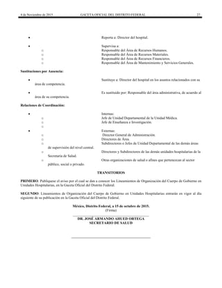 4 de Noviembre de 2015 GACETA OFICIAL DEL DISTRITO FEDERAL 27
 Reporta a: Director del hospital.
 Supervisa a:
o Responsable del Área de Recursos Humanos.
o Responsable del Área de Recursos Materiales.
o Responsable del Área de Recursos Financieros.
o Responsable del Área de Mantenimiento y Servicios Generales.
Sustituciones por Ausencia:
 Sustituye a: Director del hospital en los asuntos relacionados con su
área de competencia.
 Es sustituido por: Responsable del área administrativa, de acuerdo al
área de su competencia.
Relaciones de Coordinación:
 Internas:
o Jefe de Unidad Departamental de la Unidad Médica.
o Jefe de Enseñanza e Investigación.
o
 Externas:
o Director General de Administración.
o Directores de Área.
o Subdirectores o Jefes de Unidad Departamental de las demás áreas
de supervisión del nivel central.
o Directores y Subdirectores de las demás unidades hospitalarias de la
Secretaría de Salud.
o Otras organizaciones de salud o afines que pertenezcan al sector
público, social o privado.
TRANSITORIOS
PRIMERO. Publíquese el aviso por el cual se dan a conocer los Lineamientos de Organización del Cuerpo de Gobierno en
Unidades Hospitalarias, en la Gaceta Oficial del Distrito Federal.
SEGUNDO. Lineamientos de Organización del Cuerpo de Gobierno en Unidades Hospitalarias entrarán en vigor al día
siguiente de su publicación en la Gaceta Oficial del Distrito Federal.
México, Distrito Federal, a 15 de octubre de 2015.
(Firma)
__________________________________________
DR. JOSÉ ARMANDO AHUED ORTEGA
SECRETARIO DE SALUD
 