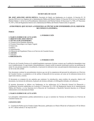 28 GACETA OFICIAL DEL DISTRITO FEDERAL 4 de Noviembre de 2015
SECRETARÍA DE SALUD
DR. JOSÉ ARMANDO AHUED ORTEGA, Secretario de Salud, con fundamento en el artículo, 16 fracción IV, 29
fracción XIX de la Ley Orgánica de la Administración Pública del Distrito Federal, 24 fracción XX de la Ley de Salud del
Distrito Federal, 11 de la Ley de Procedimiento Administrativo del Distrito Federal, 26 fracciones V y VIII, y 67 fracciones
VI, XIV y XXI del Reglamento Interior de la Administración Pública del Distrito Federal emito el siguiente:
AVISO POR EL QUE SE DAN A CONOCER LAS TÉCNICAS DE ENFERMERÍA EN EL SERVICIO
DE CONSULTA EXTERNA
ÍNDICE
1. INTRODUCCIÓN
2. MARCO JURÍDICO DE ACTUACIÓN
3. OBJETIVO DEL DOCUMENTO
4. TÉCNICAS DE ENFERMERÍA
4.1 Examen de las Glándulas Mamarias.
4.2 Examen Ginecológico con Espejo Vaginal.
4.3 Entrevista.
4.4 Plática.
4.5 Demostración.
4.6 Obtención del Expediente Clínico en el Servicio de Consulta Externa.
5. ANEXOS
5.1 Glosario.
6. BIBLIOGRAFÍA
1. INTRODUCCIÓN
El Servicio de Consulta Externa en la unidad hospitalaria representa el primer contacto que la población demandante tiene
con el establecimiento. Es aquí donde el derechohabiente o usuario recibe la atención inicial para resolver sus problemas de
salud. En esta primera atención a la población, el personal de enfermería tiene una participación determinante que requiere
ser de la más alta calidad.
Este documento contiene los procedimientos técnicos que son de la competencia del personal de enfermería en el Servicio
de Consulta Externa y su propósito es el de unificar el desarrollo de las acciones, así como ser la referencia técnica de la
supervisión interna y externa.
El documento se compone de seis capítulos que contienen: La introducción, marco jurídico de actuación, objetivo del
documento, las técnicas de enfermería, el glosario de términos utilizado y la bibliografía utilizada y de referencia.
El presente documento se elabora con fundamento en las atribuciones de la Dirección General de Planeación y
Coordinación Sectorial establecidas en el artículo 67 Fracciones VI y XIV del Reglamento Interior de la Administración
Pública del Distrito y en las funciones de la Dirección de Coordinación y Desarrollo Sectorial descritas en el Manual
Administrativo de la Secretaría de Salud.
2. MARCO JURÍDICO DE ACTUACIÓN
Los principales ordenamientos jurídico-administrativos en que se sustentan las Técnicas de Enfermería en el Servicio de
Consulta Externa son:
CONSTITUCIÓN
 Constitución Política de los Estados Unidos Mexicanos, publicada en el Diario Oficial de la Federación el 05 de febrero
de 1917, última reforma 27 de mayo de 2015.
 
