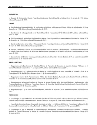 4 de Noviembre de 2015 GACETA OFICIAL DEL DISTRITO FEDERAL 29
ESTATUTO
 Estatuto de Gobierno del Distrito Federal, publicado en el Diario Oficial de la Federación el 26 de julio de 1994, última
reforma 27 de junio de 2014.
LEYES
 Ley Federal de Responsabilidades de los Servidores Públicos, publicada en el Diario Oficial de la Federación el 31 de
diciembre de 1982, última reforma 24 de diciembre de 2013.
 Ley General de Salud, publicada en el Diario Oficial de la Federación el 07 de febrero de 1984, última reforma 04 de
junio de 2015.
 Ley Orgánica de la Administración Pública del Distrito Federal, publicada en la Gaceta Oficial del Distrito Federal el 29
de diciembre de 1998, última reforma 29 de enero de 2015.
 Ley de los Derechos de las Niñas y Niños en el Distrito Federal, publicada en la Gaceta Oficial del Distrito Federal el 31
de enero de 2000, última reforma 02 de mayo de 2014.
 Ley que Establece el Derecho al Acceso Gratuito a los Servicios Médicos y Medicamentos a las Personas Residentes en
el Distrito Federal que Carecen de Seguridad Social Laboral, publicada en la Gaceta Oficial del Distrito Federal el 22 de
mayo de 2006.
 Ley de Salud del Distrito Federal, publicada en la Gaceta Oficial del Distrito Federal el 17 de septiembre de 2009,
última reforma 23 de marzo de 2015.
REGLAMENTOS
• Reglamento de la Ley General de Salud en Materia de Prestación de Servicios de Atención Médica, Publicado en el
Diario Oficial de la Federación el 14 de mayo de 1986, última reforma 24 de marzo de 2014.
• Reglamento de la Ley General de Salud en Materia de Protección Social en Salud, Publicado en el Diario Oficial de la
Federación el 05 de abril de 2004, última reforma 19 de diciembre de 2014.
• Reglamento Interior de la Administración Pública del Distrito Federal, Publicado en la Gaceta Oficial del Distrito
Federal el 28 de diciembre de 2000, última reforma 19 de noviembre de 2014.
• Reglamento de la Ley que Establece el Derecho al Acceso Gratuito a los Servicios Médicos y Medicamentos a las
Personas Residentes en el Distrito Federal que Carecen de Seguridad Social Laboral, Publicado en la Gaceta Oficial del
Distrito Federal el 04 de diciembre de 2006.
• Reglamento de la Ley de Salud del Distrito Federal, Publicado en la Gaceta Oficial del Distrito Federal el 07 de julio de
2011.
ACUERDOS
• Acuerdo por el que se Modifica el Tabulador de Cobro de Derechos por los Servicios Médicos que Presta el Distrito
Federal, Publicado en la Gaceta Oficial del Distrito Federal el 29 de julio de 1999, última reforma 14 de febrero de 2014.
• Acuerdo de Coordinación que Celebran la Secretaría de Salud y el Gobierno del Distrito Federal, para la Ejecución del
Sistema de Protección Social en Salud, Publicado en el Diario Oficial de la Federación el 10 de agosto de 2005.
• Acuerdo por el que se Aprueban las Formas Oficiales denominadas “Formato Universal de la Tesorería”, “Formato
Múltiple de Pago a la Tesorería” y “Recibo de Pago a la Tesorería”, Publicado en la Gaceta Oficial del Distrito Federal el 25
de junio de 2010.
 