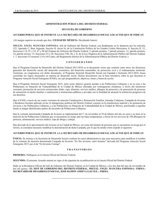 4 de Noviembre de 2015 GACETA OFICIAL DEL DISTRITO FEDERAL 3
ADMINISTRACIÓN PÚBLICA DEL DISTRITO FEDERAL
JEFATURA DE GOBIERNO
ACUERDO POR EL QUE SE INSTRUYE A LA SECRETARÍA DE DESARROLLO SOCIAL LOS ACTOS QUE SE INDICAN
(Al margen superior un escudo que dice: CIUDAD DE MÉXICO.- Decidiendo Juntos)
MIGUEL ÁNGEL MANCERA ESPINOSA, Jefe de Gobierno del Distrito Federal, con fundamento en lo dispuesto por los artículos
122, Apartado C, Base Segunda, fracción II, inciso b), de la Constitución Política de los Estados Unidos Mexicanos; 8, fracción II, 12,
fracciones I, II, IV y VI, 87 y 90 del Estatuto de Gobierno del Distrito Federal; 5, párrafo primero, 7 párrafo primero, 12, párrafo primero,
14, párrafo tercero, 15, fracciones VI y 28, fracciones VIII, IX, y X, de la Ley Orgánica de la Administración Pública del Distrito Federal;
1, 7, fracciones VI numeral 5,14 y 64 Cuater, del Reglamento Interior de la Administración Pública del Distrito Federal; y
C O N S I D E R A N D O
Que el Programa General de Desarrollo del Distrito Federal 2013-2018 es el documento rector que contiene entre otros, las directrices
generales del desarrollo social, del desarrollo económico, del desarrollo sustentable, de protección civil y el ordenamiento territorial.
Asimismo, en congruencia con dicho documento, el Programa Sectorial Desarrollo Social con Equidad e Inclusión 2013-2018, busca
consolidar los logros alcanzados en materia de desarrollo social. Dichos documentos son la base normativa sobre la que descansa el
Programa Atención Social Emergente (PASE), sus ejes programáticos, objetivos, metas y líneas de acción.
Que el Programa Atención Social Emergente 2015, tiene como objetivo general atender a las Poblaciones Callejeras y en su caso a las
Poblaciones en Situación de Vulnerabilidad de la Ciudad de México afectadas por contingencias climáticas, a través del monitoreo
constante, promoción de servicios asistenciales (baño, ropa, alimento, servicio médico, albergue de pernocta) y de generación de procesos
de reinserción al núcleo familiar o canalización a instituciones públicas y privadas con la finalidad de alcanzar la restitución progresiva de
sus derechos.
Que el PASE a través de sus cuatro vertientes de atención Canalización y Reinserción Familiar, Jornadas Callejeras, Campaña de Invierno
y Bomberos Sociales aplicado en las 16 delegaciones políticas del Distrito Federal, consiste en la transferencia material y de prestación de
servicios a las Poblaciones Callejeras y a las Poblaciones en Situación de Vulnerabilidad de la Ciudad de México, priorizando a aquellas
donde se tengan identificados puntos de encuentro de Poblaciones Callejeras.
Que la vertiente denominada Campaña de Invierno se implementará del 1° de noviembre al 29 de febrero del año en curso y se basa en la
atención de las Poblaciones Callejeras que se encuentren en riesgo ante las bajas temperaturas, a través de los servicios de 104 albergues de
pernocta, alimentación, servicio médico, ropa de abrigo y cobijas.
Que derivado de la aproximación del invierno en la Ciudad de México, así como del número de personas que se encuentran en riesgo por el
mismo, se considera necesario modificar la denominación de dicha Campaña, por lo que he tenido a bien expedir el siguiente:
ACUERDO POR EL QUE SE INSTRUYE A LA SECRETARÍA DE DESARROLLO SOCIAL LOS ACTOS QUE SE INDICAN
ÚNICO.- Se instruye a la Secretaría de Desarrollo Social a realizar los actos administrativos que sean necesarios para modificar el nombre
de la vertiente de atención denominada Campaña de Invierno “En frío invierno, calor humano” derivada del Programa Atención Social
Emergente 2015, por el de “En Invierno Contigo”.
T R A N S I T O R I O S
PRIMERO.- Publíquese en la Gaceta Oficial del Distrito Federal.
SEGUNDO.- El presente Acuerdo entrará en vigor al día siguiente de su publicación en la Gaceta Oficial del Distrito Federal.
Dado en la Residencia Oficial del Jefe de Gobierno del Distrito Federal, en la Ciudad de México, a los dos días del mes de noviembre de
dos mil quince.- EL JEFE DE GOBIERNO DEL DISTRITO FEDERAL, MIGUEL ÁNGEL MANCERA ESPINOSA.- FIRMA.-
SECRETARIO DE DESARROLLO SOCIAL, JOSÉ RAMÓN AMIEVA GÁLVEZ .- FIRMA.
 