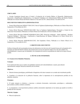 30 GACETA OFICIAL DEL DISTRITO FEDERAL 4 de Noviembre de 2015
CIRCULARES
• Circular Contraloría General para el Control y Evaluación de la Gestión Pública; el Desarrollo, Modernización,
Innovación y Simplificación Administrativa, y la Atención Ciudadana en la Administración Pública del Distrito Federal,
Publicada en la Gaceta Oficial del Distrito Federal el 25 de enero de 2011, última reforma 13 de abril de 2011.
DOCUMENTOS NORMATIVO-ADMINISTRATIVOS
• Norma Oficial Mexicana NOM-017-SSA2-2012. Para la Vigilancia Epidemiológica, Publicada en el Diario Oficial de la
Federación el 19 de febrero de 2013.
• Norma Oficial Mexicana NOM-045-SSA2-2005. Para la Vigilancia Epidemiológica, Prevención y Control de las
Infecciones Nosocomiales, Publicada en el Diario Oficial de la Federación el 20 de noviembre de 2009.
• Norma Oficial Mexicana NOM-087-SEMARNAT-SSA1-2002. Protección Ambiental - Salud Ambiental - Residuos
Peligrosos Biológico - Infecciosos - Clasificación y Especificaciones de Manejo, Publicada en el Diario Oficial de la
Federación el 17 de febrero de 2003.
• Norma Oficial Mexicana NOM-004-SSA3-2012. Del Expediente Clínico, Publicada en el Diario Oficial de la
Federación el 15 de octubre de 2012.
3. OBJETIVO DEL DOCUMENTO
Unificar el desarrollo de las principales técnicas de enfermería en los Servicios de Consulta Externa de los hospitales de la
Secretaría de Salud del Distrito Federal, para proporcionar servicios de atención médica de la más alta calidad a los
derechohabientes o usuarios que los demanden, con el propósito de resolver sus problemas de salud con la mayor eficacia
posible.
4. TÉCNICAS DE ENFERMERÍA
4.1. Examen de las Glándulas Mamarias.
Concepto:
Es la exploración física que se realiza a las glándulas mamarias de la derechohabiente o usuaria, para detectar
oportunamente cualquier alteración anatómica de las mismas.
Objetivos:
 Detectar lesiones premalignas, posibilitando el diagnóstico del cáncer mamario en su estado más inicialmente posible.
 Contribuir a la educación de la población femenina, sobre la importancia de la autoexploración periódica de las
glándulas mamarias.
Principios:
 El tejido mamario es dinámico y reacciona a estímulos hormonales, nutricionales, psicológicos y ambientales,
provocándose cambios celulares constantes.
 La menopausia y el envejecimiento producen cambios estructurales importantes en las mamas que pueden ser atrofia o
pérdida del tono muscular.
Material y Equipo:
 Mesa de exploración.
 