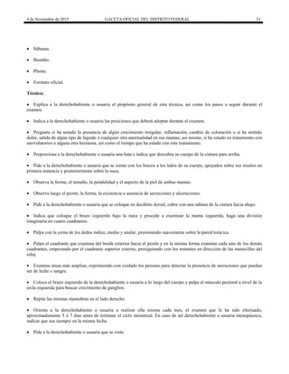 4 de Noviembre de 2015 GACETA OFICIAL DEL DISTRITO FEDERAL 31
 Sábanas.
 Biombo.
 Pluma.
 Formato oficial.
Técnica:
 Explica a la derechohabiente o usuaria el propósito general de esta técnica, así como los pasos a seguir durante el
examen.
 Indica a la derechohabiente o usuaria las posiciones que deberá adoptar durante el examen.
 Pregunta si ha notado la presencia de algún crecimiento irregular, inflamación, cambio de coloración o si ha sentido
dolor, salida de algún tipo de líquido o cualquier otra anormalidad en sus mamas; así mismo, si ha estado en tratamiento con
anovulatorios o alguna otra hormona, así como el tiempo que ha estado con este tratamiento.
 Proporciona a la derechohabiente o usuaria una bata e indica que descubra su cuerpo de la cintura para arriba.
 Pide a la derechohabiente o usuaria que se siente con los brazos a los lados de su cuerpo, apoyados sobre sus muslos en
primera instancia y posteriormente sobre la nuca.
 Observa la forma, el tamaño, la pendulidad y el aspecto de la piel de ambas mamas.
 Observa luego el pezón, la forma, la existencia o ausencia de secreciones y ulceraciones.
 Pide a la derechohabiente o usuaria que se coloque en decúbito dorsal, cubre con una sábana de la cintura hacia abajo.
 Indica que coloque el brazo izquierdo bajo la nuca y procede a examinar la mama izquierda, haga una división
imaginaria en cuatro cuadrantes.
 Palpa con la yema de los dedos índice, medio y anular, presionando suavemente sobre la pared torácica.
 Palpa el cuadrante que examina del borde exterior hacia el pezón y en la misma forma examina cada uno de los demás
cuadrantes, empezando por el cuadrante superior externo, prosiguiendo con los restantes en dirección de las manecillas del
reloj.
 Examina áreas más amplias, exprimiendo con cuidado los pezones para detectar la presencia de secreciones que puedan
ser de leche o sangre.
 Coloca el brazo izquierdo de la derechohabiente o usuaria a lo largo del cuerpo y palpa el músculo pectoral a nivel de la
axila izquierda para buscar crecimiento de ganglios.
 Repite las mismas maniobras en el lado derecho.
 Orienta a la derechohabiente o usuaria a realizar ella misma cada mes, el examen que le ha sido efectuado,
aproximadamente 5 ó 7 días antes de terminar el ciclo menstrual. En caso de ser derechohabiente o usuaria menopáusica,
indicar que sea siempre en la misma fecha.
 Pide a la derechohabiente o usuaria que se vista.
 