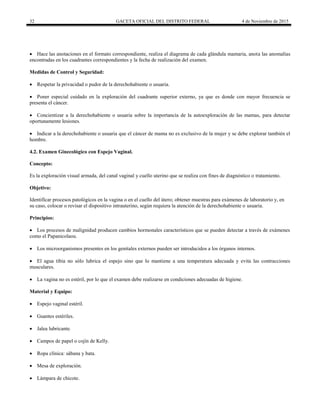 32 GACETA OFICIAL DEL DISTRITO FEDERAL 4 de Noviembre de 2015
 Hace las anotaciones en el formato correspondiente, realiza el diagrama de cada glándula mamaria, anota las anomalías
encontradas en los cuadrantes correspondientes y la fecha de realización del examen.
Medidas de Control y Seguridad:
 Respetar la privacidad o pudor de la derechohabiente o usuaria.
 Poner especial cuidado en la exploración del cuadrante superior externo, ya que es donde con mayor frecuencia se
presenta el cáncer.
 Concientizar a la derechohabiente o usuaria sobre la importancia de la autoexploración de las mamas, para detectar
oportunamente lesiones.
 Indicar a la derechohabiente o usuaria que el cáncer de mama no es exclusivo de la mujer y se debe explorar también el
hombre.
4.2. Examen Ginecológico con Espejo Vaginal.
Concepto:
Es la exploración visual armada, del canal vaginal y cuello uterino que se realiza con fines de diagnóstico o tratamiento.
Objetivo:
Identificar procesos patológicos en la vagina o en el cuello del útero; obtener muestras para exámenes de laboratorio y, en
su caso, colocar o revisar el dispositivo intrauterino, según requiera la atención de la derechohabiente o usuaria.
Principios:
 Los procesos de malignidad producen cambios hormonales característicos que se pueden detectar a través de exámenes
como el Papanicolaou.
 Los microorganismos presentes en los genitales externos pueden ser introducidos a los órganos internos.
 El agua tibia no sólo lubrica el espejo sino que lo mantiene a una temperatura adecuada y evita las contracciones
musculares.
 La vagina no es estéril, por lo que el examen debe realizarse en condiciones adecuadas de higiene.
Material y Equipo:
 Espejo vaginal estéril.
 Guantes estériles.
 Jalea lubricante.
 Campos de papel o cojín de Kelly.
 Ropa clínica: sábana y bata.
 Mesa de exploración.
 Lámpara de chicote.
 