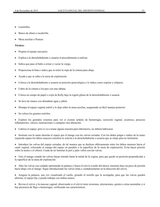 4 de Noviembre de 2015 GACETA OFICIAL DEL DISTRITO FEDERAL 33
 Laminillas.
 Banco de altura o escalerilla.
 Mesa auxiliar o Pasteur.
Técnica:
 Prepara el equipo necesario.
 Explica a la derechohabiente o usuaria el procedimiento a realizar.
 Indica que pase al baño a orinar y vaciar la vejiga.
 Proporciona la bata e indica que se retire la ropa de la cintura para abajo.
 Ayuda a que se suba a la mesa de exploración.
 Coloca a la derechohabiente o usuaria en posición ginecológica y le indica como respirar y relajarse.
 Cubre de la cintura a los pies con una sábana.
 Coloca un campo de papel o cojín de Kelly bajo la región glútea de la derechohabiente o usuaria.
 Se lava las manos con abundante agua y jabón.
 Destapa el espejo vaginal estéril y lo deja sobre la mesa auxiliar, asegurando su fácil manejo posterior.
 Se coloca los guantes estériles.
 Explora los genitales externos para ver si existen señales de hemorragia, secreción vaginal, cicatrices, procesos
inflamatorios, várices, tumoraciones o cualquier otra alteración.
 Lubrica el espejo, pero si va a tomar alguna muestra para laboratorio, no deberá lubricarse.
 Sostiene con la mano derecha el espejo por el mango con las valvas cerradas. Con los dedos pulgar e índice de la mano
izquierda separe los labios mayores mientras le solicita a la derechohabiente o usuaria que se relaje para no lastimarla.
 Introduce las valvas del espejo cerradas, de tal manera que se deslicen oblicuamente entre los labios menores hacia el
canal vaginal, colocando el mango del espejo en paralelo a la superficie de la mesa de exploración. Evita hacer presión
sobre la uretra o el clítoris. Cuida de no lastimar la piel y jalar vellos con las valvas.
 Gira el mango cuando las valvas hayan entrado hasta la mitad de la vagina, para que quede en posición perpendicular a
la superficie de la mesa de exploración.
 Abre las valvas con cuidado oprimiendo la palanca y busca el cérvix (cuello del útero), mientras hace un poco de presión
hacia abajo con el mango. Sigue introduciendo las valvas lenta y cuidadosamente en la dirección del cérvix.
 Asegura la palanca, una vez visualizado el cuello, girando el tornillo que la acompaña, para que las valvas queden
abiertas, el espejo fijo y pueda trabajar con ambas manos.
 Revisa el cérvix y la mucosa vaginal; observando si el cérvix tiene erosiones, ulceraciones, quistes u otras anomalías y si
hay presencia de flujo o hemorragia, verificando sus características.
 