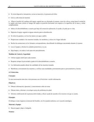 34 GACETA OFICIAL DEL DISTRITO FEDERAL 4 de Noviembre de 2015
 Si existe dispositivo intrauterino, revisa su inserción y la presencia de hilos.
 Lleva a cabo toma de muestras.
 Afloja el tornillo de la palanca del espejo vaginal una vez efectuado el examen, cierra las valvas, extrae hasta la mitad de
la vagina, gira hasta colocar el mango del espejo en posición horizontal con respecto a la superficie de la mesa y extrae
completamente.
 Indica a la derechohabiente o usuaria que baje de la mesa de exploración, la ayuda y le pide que se vista.
 Deposita el espejo vaginal en alguna solución para su desinfección.
 Se retira los guantes y se lava las manos con agua y jabón.
 Proporciona cuidados a las muestras tomadas, las membreta y coloca en el lugar indicado.
 Realiza las anotaciones en los formatos correspondientes, describiendo los hallazgos encontrados durante el examen.
 Lava el equipo y efectúa los cuidados posteriores a su uso.
 Deja limpio y en orden el sitio para otro procedimiento.
Medidas de Control y Seguridad:
 Utilizar equipo estéril para cada examen.
 Respetar siempre la privacidad o pudor de la derechohabiente o usuaria.
 Los lubricantes pueden alterar las cualidades de las muestras tomadas.
 Membretar correctamente las muestras y verificar sean trasladadas correctamente para su procesamiento y lectura.
4.3. Entrevista.
Concepto:
Es una conversación entre dos o tres personas con el fin de dar o recibir información.
Objetivos:
 Obtener información, opiniones y conocimientos sobre un tema.
 Obtener datos, informar e investigar acerca de problemas de salud.
 Solicitar colaboración de la persona entrevistada y ofrecer ayuda de acuerdo a los recursos con que se cuenta.
Principio:
El diálogo es una exigencia existencial del hombre, sin él no puede realizarse con vocación ontológica.
Material y Equipo:
 Hoja de papel y lápiz o bolígrafo.
Técnica:
 
