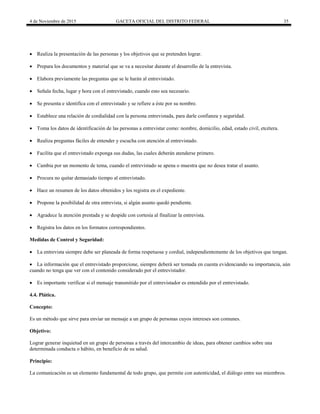 4 de Noviembre de 2015 GACETA OFICIAL DEL DISTRITO FEDERAL 35
 Realiza la presentación de las personas y los objetivos que se pretenden lograr.
 Prepara los documentos y material que se va a necesitar durante el desarrollo de la entrevista.
 Elabora previamente las preguntas que se le harán al entrevistado.
 Señala fecha, lugar y hora con el entrevistado, cuando esto sea necesario.
 Se presenta e identifica con el entrevistado y se refiere a éste por su nombre.
 Establece una relación de cordialidad con la persona entrevistada, para darle confianza y seguridad.
 Toma los datos de identificación de las personas a entrevistar como: nombre, domicilio, edad, estado civil, etcétera.
 Realiza preguntas fáciles de entender y escucha con atención al entrevistado.
 Facilita que el entrevistado exponga sus dudas, las cuales deberán atenderse primero.
 Cambia por un momento de tema, cuando el entrevistado se apena o muestra que no desea tratar el asunto.
 Procura no quitar demasiado tiempo al entrevistado.
 Hace un resumen de los datos obtenidos y los registra en el expediente.
 Propone la posibilidad de otra entrevista, si algún asunto quedó pendiente.
 Agradece la atención prestada y se despide con cortesía al finalizar la entrevista.
 Registra los datos en los formatos correspondientes.
Medidas de Control y Seguridad:
 La entrevista siempre debe ser planeada de forma respetuosa y cordial, independientemente de los objetivos que tengan.
 La información que el entrevistado proporcione, siempre deberá ser tomada en cuenta evidenciando su importancia, aún
cuando no tenga que ver con el contenido considerado por el entrevistador.
 Es importante verificar si el mensaje transmitido por el entrevistador es entendido por el entrevistado.
4.4. Plática.
Concepto:
Es un método que sirve para enviar un mensaje a un grupo de personas cuyos intereses son comunes.
Objetivo:
Lograr generar inquietud en un grupo de personas a través del intercambio de ideas, para obtener cambios sobre una
determinada conducta o hábito, en beneficio de su salud.
Principio:
La comunicación es un elemento fundamental de todo grupo, que permite con autenticidad, el diálogo entre sus miembros.
 
