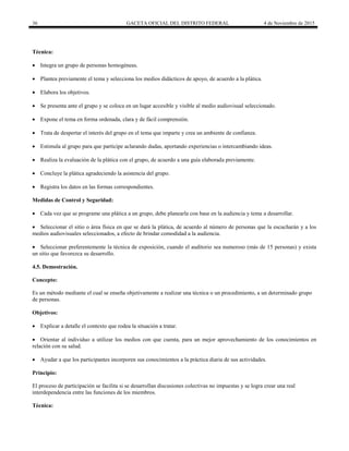 36 GACETA OFICIAL DEL DISTRITO FEDERAL 4 de Noviembre de 2015
Técnica:
 Integra un grupo de personas homogéneas.
 Plantea previamente el tema y selecciona los medios didácticos de apoyo, de acuerdo a la plática.
 Elabora los objetivos.
 Se presenta ante el grupo y se coloca en un lugar accesible y visible al medio audiovisual seleccionado.
 Expone el tema en forma ordenada, clara y de fácil comprensión.
 Trata de despertar el interés del grupo en el tema que imparte y crea un ambiente de confianza.
 Estimula al grupo para que participe aclarando dudas, aportando experiencias o intercambiando ideas.
 Realiza la evaluación de la plática con el grupo, de acuerdo a una guía elaborada previamente.
 Concluye la plática agradeciendo la asistencia del grupo.
 Registra los datos en las formas correspondientes.
Medidas de Control y Seguridad:
 Cada vez que se programe una plática a un grupo, debe planearla con base en la audiencia y tema a desarrollar.
 Seleccionar el sitio o área física en que se dará la plática, de acuerdo al número de personas que la escucharán y a los
medios audiovisuales seleccionados, a efecto de brindar comodidad a la audiencia.
 Seleccionar preferentemente la técnica de exposición, cuando el auditorio sea numeroso (más de 15 personas) y exista
un sitio que favorezca su desarrollo.
4.5. Demostración.
Concepto:
Es un método mediante el cual se enseña objetivamente a realizar una técnica o un procedimiento, a un determinado grupo
de personas.
Objetivos:
 Explicar a detalle el contexto que rodea la situación a tratar.
 Orientar al individuo a utilizar los medios con que cuenta, para un mejor aprovechamiento de los conocimientos en
relación con su salud.
 Ayudar a que los participantes incorporen sus conocimientos a la práctica diaria de sus actividades.
Principio:
El proceso de participación se facilita si se desarrollan discusiones colectivas no impuestas y se logra crear una real
interdependencia entre las funciones de los miembros.
Técnica:
 