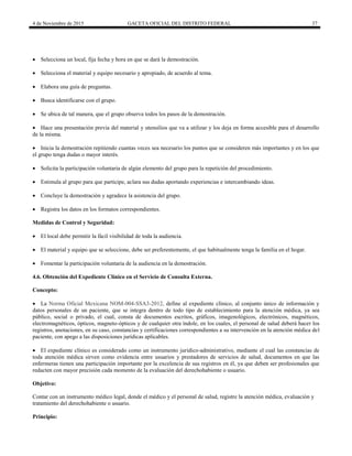 4 de Noviembre de 2015 GACETA OFICIAL DEL DISTRITO FEDERAL 37
 Selecciona un local, fija fecha y hora en que se dará la demostración.
 Selecciona el material y equipo necesario y apropiado, de acuerdo al tema.
 Elabora una guía de preguntas.
 Busca identificarse con el grupo.
 Se ubica de tal manera, que el grupo observa todos los pasos de la demostración.
 Hace una presentación previa del material y utensilios que va a utilizar y los deja en forma accesible para el desarrollo
de la misma.
 Inicia la demostración repitiendo cuantas veces sea necesario los puntos que se consideren más importantes y en los que
el grupo tenga dudas o mayor interés.
 Solicita la participación voluntaria de algún elemento del grupo para la repetición del procedimiento.
 Estimula al grupo para que participe, aclara sus dudas aportando experiencias e intercambiando ideas.
 Concluye la demostración y agradece la asistencia del grupo.
 Registra los datos en los formatos correspondientes.
Medidas de Control y Seguridad:
 El local debe permitir la fácil visibilidad de toda la audiencia.
 El material y equipo que se seleccione, debe ser preferentemente, el que habitualmente tenga la familia en el hogar.
 Fomentar la participación voluntaria de la audiencia en la demostración.
4.6. Obtención del Expediente Clínico en el Servicio de Consulta Externa.
Concepto:
 La Norma Oficial Mexicana NOM-004-SSA3-2012, define al expediente clínico, al conjunto único de información y
datos personales de un paciente, que se integra dentro de todo tipo de establecimiento para la atención médica, ya sea
público, social o privado, el cual, consta de documentos escritos, gráficos, imagenológicos, electrónicos, magnéticos,
electromagnéticos, ópticos, magneto-ópticos y de cualquier otra índole, en los cuales, el personal de salud deberá hacer los
registros, anotaciones, en su caso, constancias y certificaciones correspondientes a su intervención en la atención médica del
paciente, con apego a las disposiciones jurídicas aplicables.
 El expediente clínico es considerado como un instrumento jurídico-administrativo, mediante el cual las constancias de
toda atención médica sirven como evidencia entre usuarios y prestadores de servicios de salud, documentos en que las
enfermeras tienen una participación importante por la excelencia de sus registros en él, ya que deben ser profesionales que
redacten con mayor precisión cada momento de la evaluación del derechohabiente o usuario.
Objetivo:
Contar con un instrumento médico legal, donde el médico y el personal de salud, registre la atención médica, evaluación y
tratamiento del derechohabiente o usuario.
Principio:
 