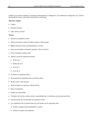 38 GACETA OFICIAL DEL DISTRITO FEDERAL 4 de Noviembre de 2015
Establecer los criterios científicos, tecnológicos administrativos y obligatorios, en la elaboración, integración, uso y archivo
del expediente clínico, realizada de manera ética y profesional.
Material y Equipo:
 Carpeta.
 Formatos oficiales.
 Lápiz, pluma y bicolor.
Técnica:
 Apertura de expediente clínico.
 Solicita al usuario la orden del médico tratante y ficha de pago.
 Inicio.-Admisión recibe al derechohabiente o usuario.
 Entrevista al familiar solicitando expediente clínico al archivo.
 Envía al familiar a trabajo social.
 Elabora y anexa las siguientes formatos:
 ECHA-16-1.
 SISPA-SS-14-P.
 SUA-TS-1.
 SUA-AC-2.
 Se elabora el expediente clínico.
 Procesamiento de expediente para la consulta externa.
 Recibe carnet y ficha de pago.
 Anota el número de registro en relación del día.
 Busca el expediente.
 Ordena por especialidad.
 Traslada al servicio de consulta externa o especialidad que es solicitada y por personal de archivo.
 Facilita formato de vale individual de expediente clínico.
 Los expedientes sólo se proporcionan con vale llenado con los siguientes datos:
 Nombre completo del derechohabiente o usuario.
 Número de registro del expediente.
 