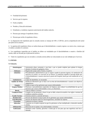 4 de Noviembre de 2015 GACETA OFICIAL DEL DISTRITO FEDERAL 39
 Finalidad del préstamo.
 Servicio que lo requiere.
 Fecha completa.
 Nombre y firma del solicitante.
 Estudiantes y residentes requieren autorización del médico adscrito.
 Persona que entrega el expediente clínico.
 Persona que recibe el expediente clínico.
 La disposición del expediente para la consulta externa se maneja de 8:00 a 12:00 hrs. previa comprobación del carnet
por parte de los usuarios.
 La apertura del expediente clínico se realiza hasta que el derechohabiente o usuario regrese a su nueva cita, a menos que
el médico considere lo contrario.
 Los expedientes requeridos por el médico no deben ser trasladados por el derechohabiente o usuario o familiar del
mismo, debe ser llevado por el personal de archivo.
 Todos los expedientes que son enviados a consulta externa deben ser relacionados en un vale múltiple por el servicio.
5. ANEXOS
5.1 Glosario.
Abatelenguas: Instrumento plano semejante a una hoja y que se puede emplear para aplanar la lengua
durante el examen de garganta y boca.
Abdomen: Región del cuerpo entre el tórax y la pelvis.
Admisión: Procedimientos administrativos que se siguen cuando la persona ingresa a la institución de
atención a la salud y se convierte así en interno. La admisión engloba el periodo desde que
el derechohabiente o usuario atraviesa la puerta del hospital, hasta que está establecido en su
cuarto.
Ambulatorio: Capaz de deambular, no encamado.
Análisis de Orina: Prueba de laboratorio que se hace con la orina del derechohabiente o usuario con objetivos
diagnósticos.
Asepsia: Estado en que no hay gérmenes que causen enfermedades.
Asepsia Médica: Prácticas y procedimientos especiales de limpieza, para reducir la probabilidad de que las
bacterias que causen enfermedades vivan y se diseminen.
Bucal: Todo lo relativo a la boca.
Conducta Ética: Cumplir con las promesas y hacer lo que se debe, actuar de acuerdo a las reglas o normas de
conducta o práctica correcta.
Cuello Uterino: Extremo exterior y estrecho del útero.
Desinfección: Proceso de destruir la mayor parte de los gérmenes que causan enfermedades.
Esterilización: Proceso de destruir todos los microorganismos, incluidas las esporas.
Extensión: Enderezar un brazo o pierna.
Infección: Trastorno en el tejido corporal en que los gérmenes se han multiplicado y destruido muchas
células.
Inflamación: Reacción de los tejidos a las enfermedades o lesiones.
Lubricante: Sustancia como vaselina, glicerina o crema que se usa para que una superficie esté lisa o
húmeda.
 