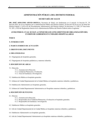 4 GACETA OFICIAL DEL DISTRITO FEDERAL 4 de Noviembre de 2015
ADMINISTRACIÓN PÚBLICA DEL DISTRITO FEDERAL
SECRETARÍA DE SALUD
DR. JOSÉ ARMANDO AHUED ORTEGA, Secretario de Salud, con fundamento en el artículo 16 fracción IV, 29
fracción XIX, de la Ley Orgánica de la Administración Pública del Distrito Federal, 24 fracción XX de la Ley de Salud del
Distrito Federal, 11 de la Ley de Procedimiento Administrativo del Distrito Federal, 26 fracciones V y VIII y 67 fracciones
VI, XIV y XXI del Reglamento Interior de la Administración Pública del Distrito Federal emito el siguiente:
AVISO POR EL CUAL SE DAN A CONOCER LOS LINEAMIENTOS DE ORGANIZACIÓN DEL
CUERPO DE GOBIERNO EN UNIDADES HOSPITALARIAS
ÍNDICE
1. INTRODUCCIÓN
2. MARCO JURIDICO DE ACTUACIÓN
3. OBJETIVO DEL DOCUMENTO
4. ORGANIGRAMAS
4.1. Organigrama de hospitales generales.
4.2. Organigrama de hospitales pediátricos y maternos infantiles.
5. DESCRIPCION DE AREAS
5.1. Dirección.
5.1.1. Asistente de la Dirección.
5.1.2. Unidad de Planeación y Evaluación.
5.1.3. Área de Enseñanza e Investigación.
5.2. Subdirección Médica en hospitales generales.
5.3. Jefatura de Unidad Departamental de la Unidad Médica en hospitales maternos infantiles y pediátricos.
5.4. Subdirección Administrativa en hospitales generales.
5.5. Jefatura de Unidad Departamental Administrativa en Hospitales maternos infantiles y pediátricos.
6. DESCRIPCIÓN DE PUESTOS
6.1. Director.
6.1.1. Asistente de la Dirección.
6.1.2. Responsable de la Unidad de Planeación y Evaluación en hospitales generales.
6.1.3. Responsable de Enseñanza e Investigación.
6.2. Subdirector Médico en hospitales generales.
6.3. Jefe de Unidad Departamental de la Unidad Médica en hospitales maternos infantiles y pediátricos.
6.4. Subdirector Administrativo en hospitales generales.
6.5. Jefe de Unidad Departamental Administrativa en hospitales maternos infantiles y pediátricos.
 