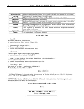 40 GACETA OFICIAL DEL DISTRITO FEDERAL 4 de Noviembre de 2015
Microorganismo: Ser vivo tan pequeño que no puede verse a simple vista, sino sólo mediante un microscopio.
Muestra: Pequeña porción de material que se toma del cuerpo.
Observación: Adquisición de información sobre el derechohabiente o usuario al notar cambios.
Patógenos: Microorganismos que causan enfermedades.
Posición de
Litotomía:
La derechohabiente o usuaria se acuesta de espaldas con las piernas apartadas y las rodillas
dobladas. La posición se usa para practicar examen pélvico o vaginal.
Rotación: Mover una articulación en forma circular alrededor de su eje. Interna: volver hacia el centro.
Externo: Volver en dirección contraria al centro.
Signos: Datos objetivos de enfermedad. Los signos pueden observarlos una persona adiestrada,
como médico o enfermera.
Supuración: Formación de secreción purulenta.
Tumor: Crecimiento sobre el cuerpo o en su interior.
6. BIBLIOGRAFÍA
 Gispert C.
Diccionario de Medicina Océano Mosby.
4a. edición. Barcelona: Grupo Editorial Océano, 2005.
 Rosales-Barrera F, Reyes-Gómez E.
Fundamentos de Enfermería.
3a. edición. México: Editorial Manual Moderno, 2005.
 Schvarstein L.
Psicología Social de las Organizaciones: Nuevos Aportes.
1a. edición. Buenos Aires: Editorial Paidós, 2006.
 Dugas BW, Luna-Gámez R, Mata-Haya L, Saura-Portillo E, Orizaga-Sampiero, J.
Tratado de Enfermería Práctica.
4a. edición. México: Editorial McGraw-Hill Interamericana, 2010.
 Griffin-Perry A, Potter AP.
Guía Mosby de Técnicas y Procedimientos en Enfermería.
7ª. edición. España: Editorial Elsevier, 2011.
TRANSITORIOS
PRIMERO. Publíquese el aviso por el cual se darán a conocer las Técnicas de Enfermería en el Servicio de Consulta
Externa, en la Gaceta Oficial del Distrito Federal.
SEGUNDO. Las Técnicas de Enfermería en el Servicio de Consulta Externa entrarán en vigor al día siguiente de su
publicación en la Gaceta Oficial del Distrito Federal.
México, Distrito Federal a 15 de octubre de 2015.
(Firma)
__________________________________________
DR. JOSÉ ARMANDO AHUED ORTEGA
SECRETARIO DE SALUD
 