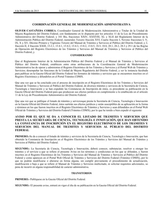 4 de Noviembre de 2015 GACETA OFICIAL DEL DISTRITO FEDERAL 41
COORDINACIÓN GENERAL DE MODERNIZACIÓN ADMINISTRATIVA
OLIVER CASTAÑEDA CORREA, Coordinador General de Modernización Administrativa y Titular de la Unidad de
Mejora Regulatoria del Distrito Federal, con fundamento en lo dispuesto por los artículos 11 de la Ley de Procedimiento
Administrativo del Distrito Federal; y 101 Bis, fracciones XXIV, XXXVIII, XL y XLII del Reglamento Interior de la
Administración Pública del Distrito Federal; numerales Tercero fracción XVI, Cuarto fracción I, Noveno fracciones I, V,
IX, X y XV, Décimo Primero y Vigésimo Tercero del Manual de Trámites y Servicios al Público del Distrito Federal; y 2,
fracción II, 4 fracción XXIII, 13.2.1, 13.4.1, 13.4.2, 13.4.3, 13.8.2, 13.8.5, 18.5, 18.8, 28.1, 28.2, 28.3 y 29.1 de las Reglas
de Operación del Registro Electrónico de los Trámites y Servicios del Manual de Trámites y Servicios al Público del
Distrito Federal, y
CONSIDERANDO
Que el Reglamento Interior de la Administración Pública del Distrito Federal y el Manual de Trámites y Servicios al
Público del Distrito Federal, establecen entre otras atribuciones de la Coordinación General de Modernización
Administrativa las de operar y administrar el Registro Electrónico de los Trámites y Servicios y el Portal Web de Trámites y
Servicios; desempeñar las funciones de la Unidad de Mejora Regulatoria del Distrito Federal, y ser la instancia facultada
para publicar en la Gaceta Oficial del Distrito Federal los formatos de trámites y servicios que se encuentren inscritos en el
Registro Electrónico y difundirlos en el Portal Trámites CDMX.
Que una vez que se ha concluido con el proceso de inscripción en el Registro Electrónico de los Trámites y Servicios del
Manual de Trámites y Servicios al Público del Distrito Federal, de diversos trámites y servicios de la Secretaría de Ciencia,
Tecnología e Innovación y se han expedido las Constancias de Inscripción de éstos, es procedente su publicación en la
Gaceta Oficial del Distrito Federal para que produzcan sus efectos jurídicos en cumplimiento a lo establecido en el artículo
11 de la Ley de Procedimiento Administrativo del Distrito Federal.
Que una vez que se publique el listado de trámites y serviciosque presta la Secretaría de Ciencia, Tecnología e Innovación
en la Gaceta Oficial del Distrito Federal, éstos surtirán sus efectos jurídicos y serán susceptibles de su aplicación en la forma
y términos en los que fueron inscritos en el Registro Electrónico de Trámites y Servicios y sean difundidos en el Portal Web
Oficial de Trámites y Servicios del Distrito Federal (Trámites CDMX), por lo que he tenido a bien expedir el siguiente:
AVISO POR EL QUE SE DA A CONOCER EL LISTADO DE TRÁMITES Y SERVICIOS QUE
PRESTA LA SECRETARÍA DE CIENCIA, TECNOLOGÍA E INNOVACIÓN, QUE HAN OBTENIDO
LA CONSTANCIA DE INSCRIPCIÓN EN EL REGISTRO ELECTRÓNICO DE LOS TRÁMITES Y
SERVICIOS DEL MANUAL DE TRÁMITES Y SERVICIOS AL PÚBLICO DEL DISTRITO
FEDERAL
PRIMERO.-Se da a conocer el listado de trámites y servicios de la Secretaría de Ciencia, Tecnología e Innovación, que han
obtenido la Constancia de Inscripción en el Registro Electrónico de los Trámites y Servicios del Manual de Trámites y
Servicios al Público del Distrito Federal.
SEGUNDO.- La Secretaría de Ciencia, Tecnología e Innovación, deberá conocer, substanciar, resolver u otorgar los
trámites y el servicio a que se refiere el presente Aviso en los términos y condiciones en los que se difunden, y fueron
inscritos en el Registro Electrónico de los Trámites y Servicios del Manual de Trámites y Servicios al Público del Distrito
Federal y como aparecen en el Portal Web Oficial de Trámites y Servicios del Distrito Federal (Trámites CDMX), por lo
que no podrán modificarse o alterarse en forma alguna, sin cumplir previamente el procedimiento de actualización,
modificación o baja a que se refiere el Manual de Trámites y Servicios multicitado, ni solicitar requisitos adicionales, so
pena de incurrir en alguna responsabilidad de carácter administrativa.
TRANSITORIOS
PRIMERO.- Publíquese en la Gaceta Oficial del Distrito Federal.
SEGUNDO.- El presente aviso, entrará en vigor el día de su publicación en la Gaceta Oficial del Distrito Federal.
 