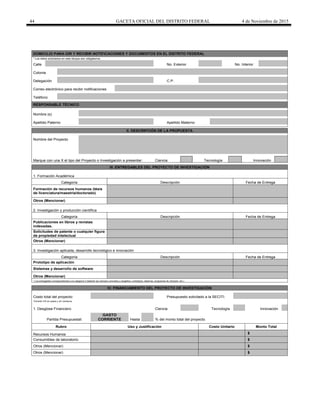 44 GACETA OFICIAL DEL DISTRITO FEDERAL 4 de Noviembre de 2015
DOMICILIO PARA OIR Y RECIBIR NOTIFICACIONES Y DOCUMENTOS EN EL DISTRITO FEDERAL
* Los datos solicitados en este bloque son obligatorios.
Calle No. Exterior No. Interior
Colonia
Delegación C.P.
Correo electrónico para recibir notificaciones
Teléfono
RESPONSABLE TÉCNICO
Nombre (s)
Apellido Paterno Apellido Materno
II. DESCRIPCIÓN DE LA PROPUESTA
Nombre del Proyecto
Marque con una X el tipo del Proyecto o Investigación a presentar: Ciencia Tecnología Innovación
III. ENTREGABLES DEL PROYECTO DE INVESTIGACIÓN
1. Formación Académica
Categoría Descripción Fecha de Entrega
Formación de recursos humanos (tésis
de licenciatura/maestría/doctorado)
Otros (Mencionar)
2. Investigación y producción científica
Categoría Descripción Fecha de Entrega
Publicaciones en libros y revistas
indexadas.
Solicitudes de patente o cualquier figura
de propiedad intelectual
Otros (Mencionar)
3. Investigación aplicada, desarrollo tecnológico e innovación
Categoría Descripción Fecha de Entrega
Prototipo de aplicación
Sistemas y desarrollo de software
Otros (Mencionar)
* Los entregables correspondientes a la categoría 3 deberán ser siempre concretos y tangibles ( prototipos, sistemas, programas de cómputo, etc.)
IV. FINANCIAMIENTO DEL PROYECTO DE INVESTIGACIÓN
Costo total del proyecto: Presupuesto solicitado a la SECITI:
*Incluido IVA en pesos y sin centavos
1. Desglose Financiero Ciencia Tecnología Innovación
Partida Presupuestal:
GASTO
CORRIENTE Hasta % del monto total del proyecto.
Rubro Uso y Justificación Costo Unitario Monto Total
Recursos Humanos $
Consumibles de laboratorio $
Otros (Mencionar) $
Otros (Mencionar) $
 