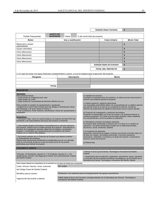 4 de Noviembre de 2015 GACETA OFICIAL DEL DISTRITO FEDERAL 45
Subtotal Gasto Corriente $
Partida Presupuestal:
GASTO DE
INVERSIÓN Hasta % del monto total del proyecto.
Rubro Uso y Justificación Costo Unitario Monto Total
Maquinaria y equipo
especializado
$
Equipo informático $
Otros (Mencionar) $
Otros (Mencionar) $
Otros (Mencionar) $
Otros (Mencionar) $
Subtotal Gasto de Inversión $
TOTAL DEL PROYECTO $
2. En caso de contar con apoyo financiero complementario o previo, o si es en especie para la ejecución del proyecto:
Otorgante Descripción Monto
TOTAL
REQUISITOS
Generales:
Para personas físicas:
* Copia simple de Credencial para votar.
* Copia simple de CURP.
* Copia simple de Comprobante de domicilio (Recibo de Luz).
Para acreditar el carácter de representante o apoderado:
* Original de la Carta Poder firmada ante dos testigos e identificación oficial
del interesado y de quien realiza el trámite. ó
* Acta Constitutiva, Poder Notarial e Identificación Oficial del representante o
apoderado.
b) Hipótesis de solución.
Considerar el planteamiento del problema, se debe enunciar brevemente la
solución que pretende aportar el proyecto.
c) Objetivo general y objetivos particulares.
Las propuestas presentadas deben ser acompañadas de un objetivo general
que articule el eje en el que se va a presentar la solución. Asimismo,
deberán de presentarse los objetivos particulares que se buscan abordar.
d) Protocolo de investigación y aplicación tecnológica.
Presentar la metodología con la que se analiza y se pretende resolver el
problema planteado. En cuanto a la tecnología aplicada, deben detallarse
sus características y cómo se justifica su aplicación.
e) Resultados e impacto tecnológico esperado.
El proyecto debe contemplar el impacto que va a tener en su ámbito de
aplicación. Las áreas beneficiadas pueden ser en diferentes ámbitos:
económico, social, ambiental, etcétera.
f) Cronograma de desarrollo.
Especificar claramente las etapas, el tiempo que llevará concretar cada una
de ellas (en meses), actividades pertinentes y recursos necesarios
(financieros, materiales o humanos) a lo largo del proyecto, incluyendo la
situación actual del proyecto.
g) Referencias.
Específicos:
* Currículum Vitae: Incluir en versión pública y en extenso (formato PDF) del
solicitante y del responsable(s) técnico(s) del proyecto a presentar.
* Carta abierta dirigida al Secretario acompañada de un resumen ejecutivo
del proyecto: Deberá incluir el objeto general de la petición, describiendo el
proyecto de investigación aplicada, desarrollo tecnológico y el beneficio
tangible y cuantificable que representará para la población del Distrito
Federal, en un máximo 500 palabras.
* Documento extenso de un Protocolo de Proyecto que deberá contener:
a) Antecedentes del problema.
Deberá estar plenamente identificada la problemática que se va a abordar,
tanto en el horizonte amplio en el que se inserta como en los puntos
particulares que motivan el proyecto.
FUNDAMENTO JURÍDICO
*Artículos 119 Duodecies, fracción IV; 119 Terdecies, fracción IV; y 119
Quaterdecies, fracción I del Reglamento Interior de la Administración Pública
del Distrito Federal.
* Artículo 7 de la Ley de Ciencia, Tecnología e Innovación del Distrito
Federal.
* Lineamientos para la selección, evaluación, autorización, apoyo, operación
y conclusión de los proyectos científicos, tecnológicos y de innovación de la
Secretaría de Ciencia, Tecnología e Innovación del Distrito Federal.
Estos campos deberán ser requisitados por la autoridad con los datos del trámite que corresponda.
Costo: Artículo, fracción, inciso, subinciso Sin costo
del Código Fiscal del Distrito Federal
Beneficio para el usuario Dictamen a la solicitud para el otorgamiento de apoyo económico.
Vigencia del documento a obtener
Válido hasta la firma del Convenio correspondiente con la Secretaría de Ciencia, Tecnología e
Innovación del Distrito Federal.
 